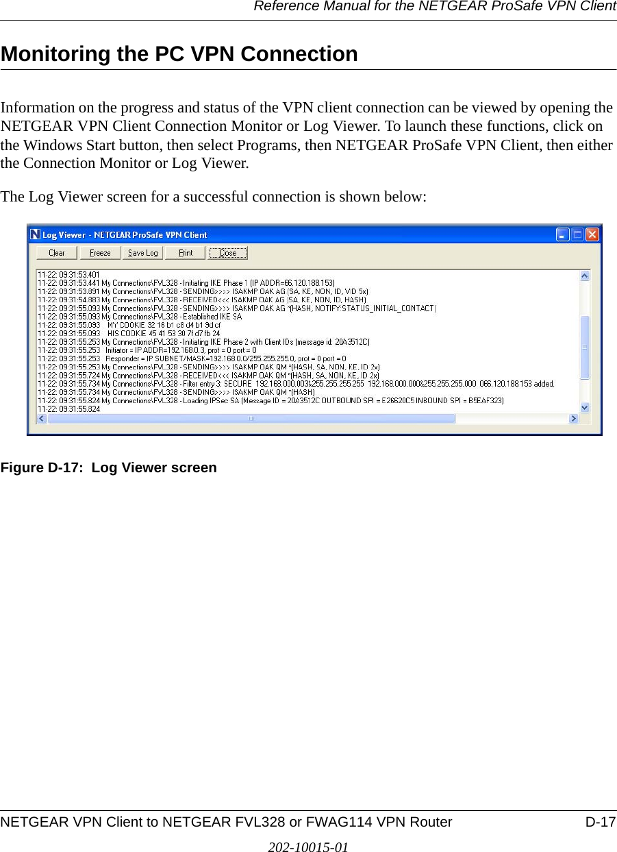 Reference Manual for the NETGEAR ProSafe VPN ClientNETGEAR VPN Client to NETGEAR FVL328 or FWAG114 VPN Router D-17202-10015-01Monitoring the PC VPN Connection Information on the progress and status of the VPN client connection can be viewed by opening the NETGEAR VPN Client Connection Monitor or Log Viewer. To launch these functions, click on the Windows Start button, then select Programs, then NETGEAR ProSafe VPN Client, then either the Connection Monitor or Log Viewer.The Log Viewer screen for a successful connection is shown below:Figure D-17:  Log Viewer screen