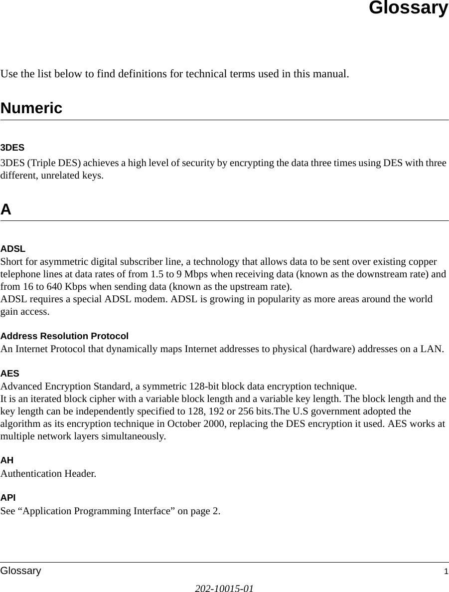 202-10015-01Glossary 1GlossaryUse the list below to find definitions for technical terms used in this manual.Numeric3DES3DES (Triple DES) achieves a high level of security by encrypting the data three times using DES with three different, unrelated keys.AADSLShort for asymmetric digital subscriber line, a technology that allows data to be sent over existing copper telephone lines at data rates of from 1.5 to 9 Mbps when receiving data (known as the downstream rate) and from 16 to 640 Kbps when sending data (known as the upstream rate). ADSL requires a special ADSL modem. ADSL is growing in popularity as more areas around the world gain access. Address Resolution ProtocolAn Internet Protocol that dynamically maps Internet addresses to physical (hardware) addresses on a LAN.AESAdvanced Encryption Standard, a symmetric 128-bit block data encryption technique. It is an iterated block cipher with a variable block length and a variable key length. The block length and the key length can be independently specified to 128, 192 or 256 bits.The U.S government adopted the algorithm as its encryption technique in October 2000, replacing the DES encryption it used. AES works at multiple network layers simultaneously.AHAuthentication Header.APISee “Application Programming Interface” on page 2.