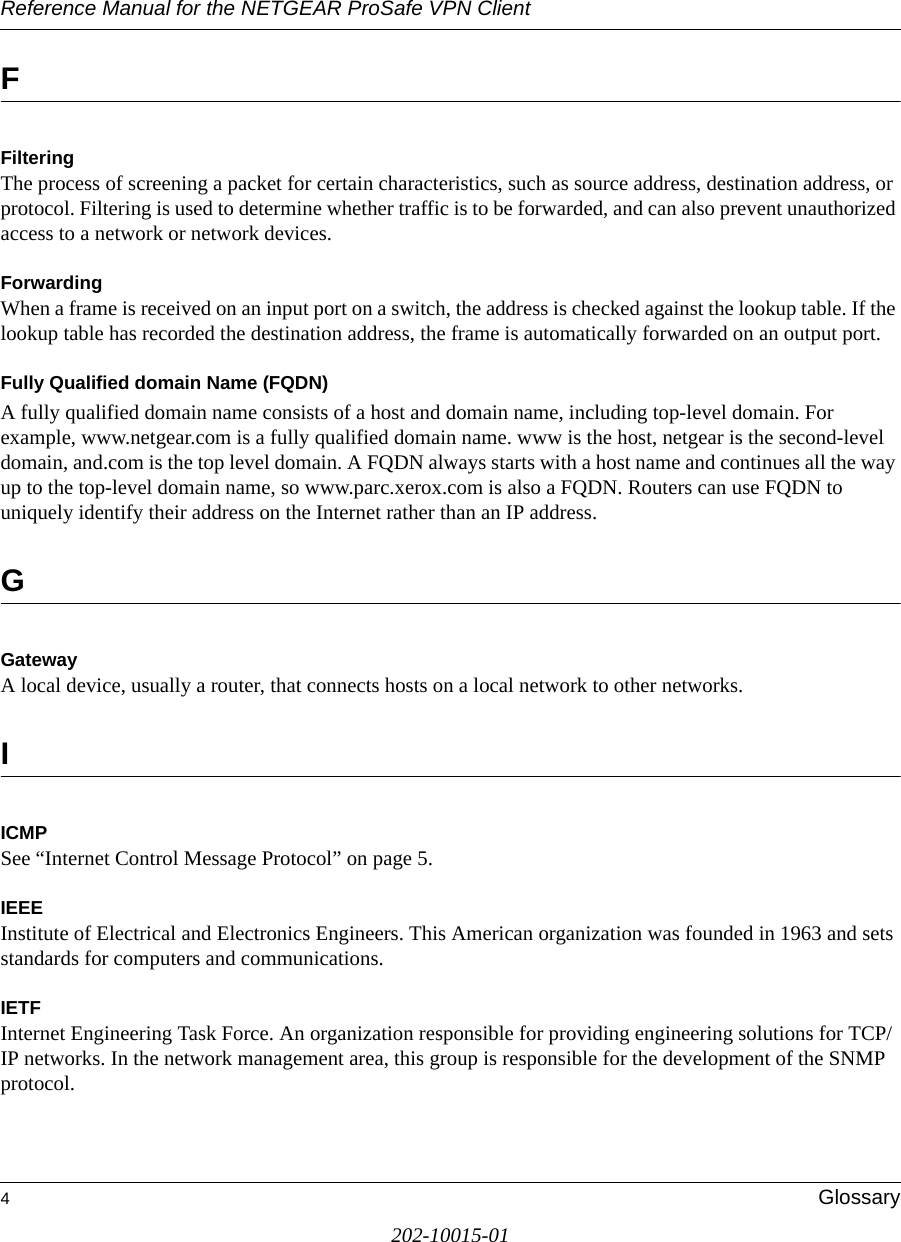 Reference Manual for the NETGEAR ProSafe VPN Client4Glossary202-10015-01FFiltering The process of screening a packet for certain characteristics, such as source address, destination address, or protocol. Filtering is used to determine whether traffic is to be forwarded, and can also prevent unauthorized access to a network or network devices.ForwardingWhen a frame is received on an input port on a switch, the address is checked against the lookup table. If the lookup table has recorded the destination address, the frame is automatically forwarded on an output port.Fully Qualified domain Name (FQDN)A fully qualified domain name consists of a host and domain name, including top-level domain. For example, www.netgear.com is a fully qualified domain name. www is the host, netgear is the second-level domain, and.com is the top level domain. A FQDN always starts with a host name and continues all the way up to the top-level domain name, so www.parc.xerox.com is also a FQDN. Routers can use FQDN to uniquely identify their address on the Internet rather than an IP address.GGatewayA local device, usually a router, that connects hosts on a local network to other networks.IICMPSee “Internet Control Message Protocol” on page 5.IEEE Institute of Electrical and Electronics Engineers. This American organization was founded in 1963 and sets standards for computers and communications. IETF Internet Engineering Task Force. An organization responsible for providing engineering solutions for TCP/IP networks. In the network management area, this group is responsible for the development of the SNMP protocol.