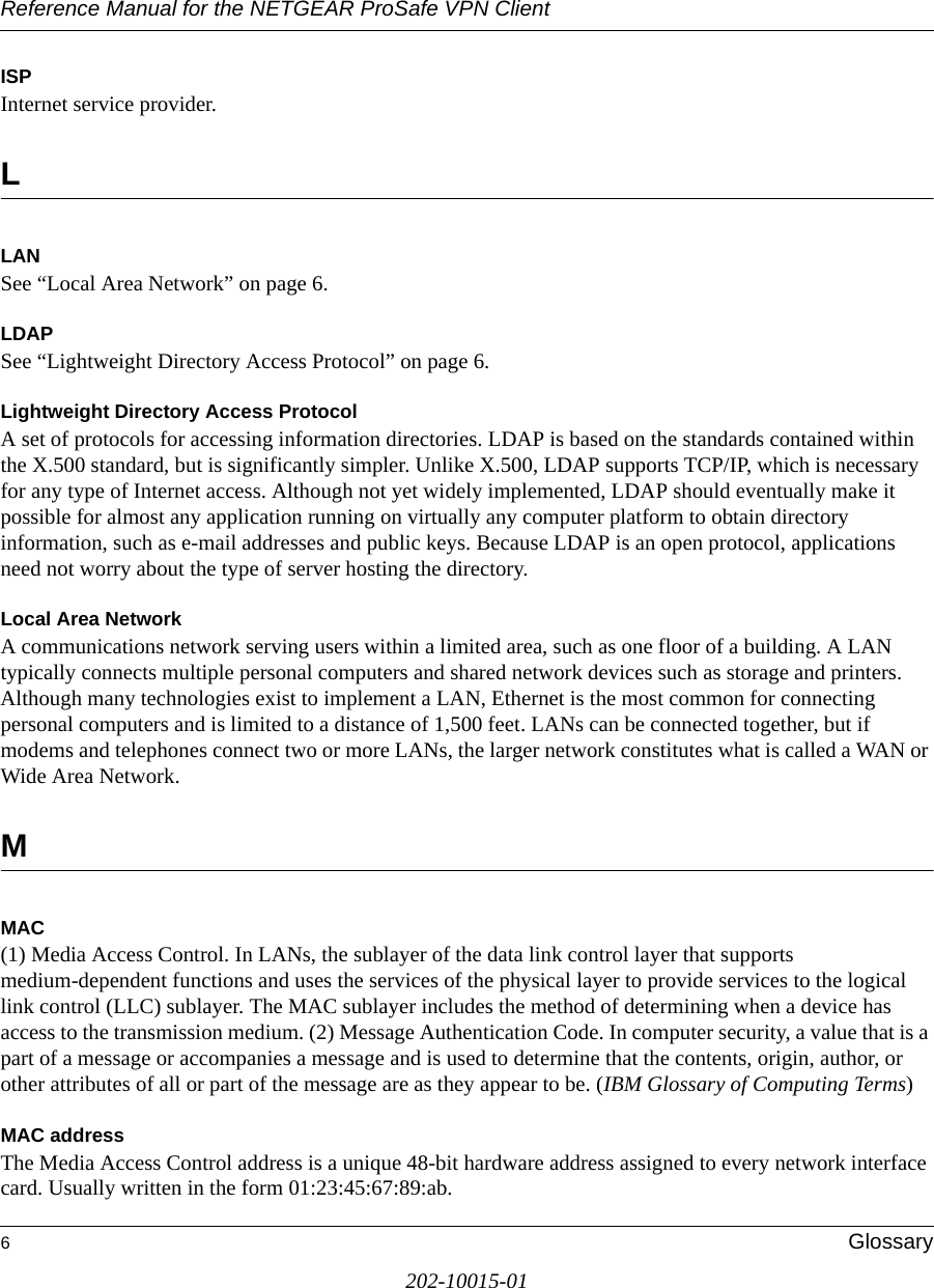 Reference Manual for the NETGEAR ProSafe VPN Client6Glossary202-10015-01ISPInternet service provider.LLANSee “Local Area Network” on page 6.LDAPSee “Lightweight Directory Access Protocol” on page 6.Lightweight Directory Access ProtocolA set of protocols for accessing information directories. LDAP is based on the standards contained within the X.500 standard, but is significantly simpler. Unlike X.500, LDAP supports TCP/IP, which is necessary for any type of Internet access. Although not yet widely implemented, LDAP should eventually make it possible for almost any application running on virtually any computer platform to obtain directory information, such as e-mail addresses and public keys. Because LDAP is an open protocol, applications need not worry about the type of server hosting the directory. Local Area NetworkA communications network serving users within a limited area, such as one floor of a building. A LAN typically connects multiple personal computers and shared network devices such as storage and printers. Although many technologies exist to implement a LAN, Ethernet is the most common for connecting personal computers and is limited to a distance of 1,500 feet. LANs can be connected together, but if modems and telephones connect two or more LANs, the larger network constitutes what is called a WAN or Wide Area Network. MMAC(1) Media Access Control. In LANs, the sublayer of the data link control layer that supports medium-dependent functions and uses the services of the physical layer to provide services to the logical link control (LLC) sublayer. The MAC sublayer includes the method of determining when a device has access to the transmission medium. (2) Message Authentication Code. In computer security, a value that is a part of a message or accompanies a message and is used to determine that the contents, origin, author, or other attributes of all or part of the message are as they appear to be. (IBM Glossary of Computing Terms)MAC addressThe Media Access Control address is a unique 48-bit hardware address assigned to every network interface card. Usually written in the form 01:23:45:67:89:ab.