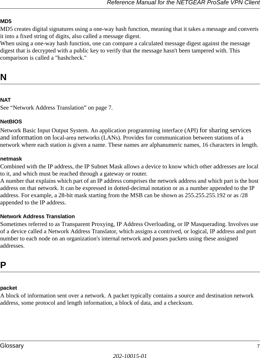 Reference Manual for the NETGEAR ProSafe VPN ClientGlossary 7202-10015-01MD5MD5 creates digital signatures using a one-way hash function, meaning that it takes a message and converts it into a fixed string of digits, also called a message digest. When using a one-way hash function, one can compare a calculated message digest against the message digest that is decrypted with a public key to verify that the message hasn&apos;t been tampered with. This comparison is called a &quot;hashcheck.&quot; NNATSee “Network Address Translation” on page 7.NetBIOSNetwork Basic Input Output System. An application programming interface (API) for sharing services and information on local-area networks (LANs). Provides for communication between stations of a network where each station is given a name. These names are alphanumeric names, 16 characters in length. netmaskCombined with the IP address, the IP Subnet Mask allows a device to know which other addresses are local to it, and which must be reached through a gateway or router. A number that explains which part of an IP address comprises the network address and which part is the host address on that network. It can be expressed in dotted-decimal notation or as a number appended to the IP address. For example, a 28-bit mask starting from the MSB can be shown as 255.255.255.192 or as /28 appended to the IP address.Network Address TranslationSometimes referred to as Transparent Proxying, IP Address Overloading, or IP Masquerading. Involves use of a device called a Network Address Translator, which assigns a contrived, or logical, IP address and port number to each node on an organization&apos;s internal network and passes packets using these assigned addresses.PpacketA block of information sent over a network. A packet typically contains a source and destination network address, some protocol and length information, a block of data, and a checksum.