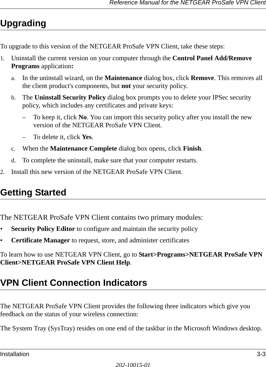 Reference Manual for the NETGEAR ProSafe VPN ClientInstallation 3-3202-10015-01UpgradingTo upgrade to this version of the NETGEAR ProSafe VPN Client, take these steps:1. Uninstall the current version on your computer through the Control Panel Add/Remove Programs application:a. In the uninstall wizard, on the Maintenance dialog box, click Remove. This removes all the client product&apos;s components, but not your security policy.b. The Uninstall Security Policy dialog box prompts you to delete your IPSec security policy, which includes any certificates and private keys:– To keep it, click No. You can import this security policy after you install the new version of the NETGEAR ProSafe VPN Client.– To delete it, click Yes.c. When the Maintenance Complete dialog box opens, click Finish.d. To complete the uninstall, make sure that your computer restarts.2. Install this new version of the NETGEAR ProSafe VPN Client.Getting StartedThe NETGEAR ProSafe VPN Client contains two primary modules:•Security Policy Editor to configure and maintain the security policy•Certificate Manager to request, store, and administer certificatesTo learn how to use NETGEAR VPN Client, go to Start&gt;Programs&gt;NETGEAR ProSafe VPN Client&gt;NETGEAR ProSafe VPN Client Help.VPN Client Connection Indicators The NETGEAR ProSafe VPN Client provides the following three indicators which give you feedback on the status of your wireless connection:The System Tray (SysTray) resides on one end of the taskbar in the Microsoft Windows desktop. 