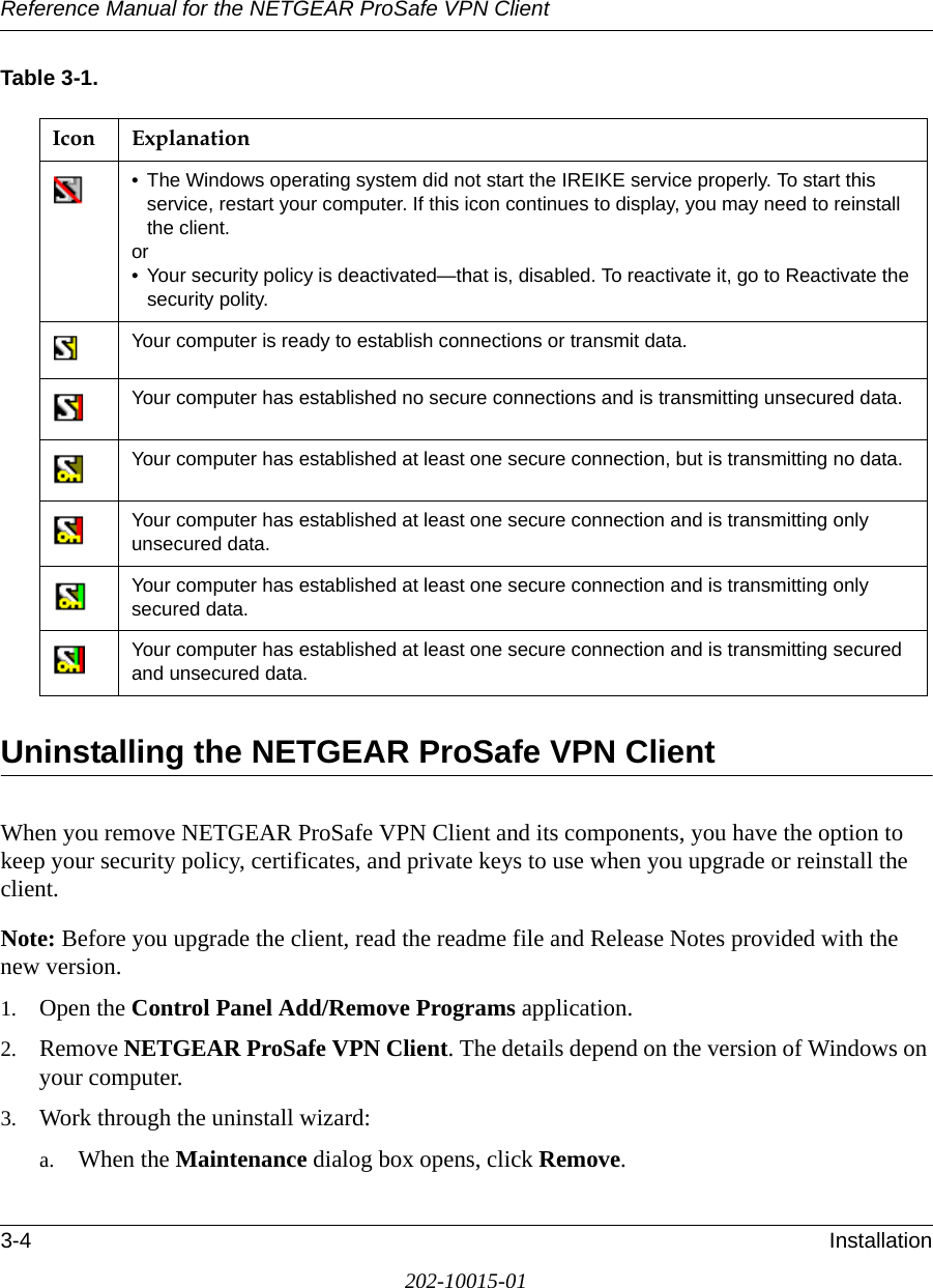 Reference Manual for the NETGEAR ProSafe VPN Client3-4 Installation202-10015-01Table 3-1.Uninstalling the NETGEAR ProSafe VPN ClientWhen you remove NETGEAR ProSafe VPN Client and its components, you have the option to keep your security policy, certificates, and private keys to use when you upgrade or reinstall the client. Note: Before you upgrade the client, read the readme file and Release Notes provided with the new version. 1. Open the Control Panel Add/Remove Programs application.2. Remove NETGEAR ProSafe VPN Client. The details depend on the version of Windows on your computer. 3. Work through the uninstall wizard:a. When the Maintenance dialog box opens, click Remove. Icon Explanation• The Windows operating system did not start the IREIKE service properly. To start this service, restart your computer. If this icon continues to display, you may need to reinstall the client.or• Your security policy is deactivated—that is, disabled. To reactivate it, go to Reactivate the security polity.Your computer is ready to establish connections or transmit data.Your computer has established no secure connections and is transmitting unsecured data. Your computer has established at least one secure connection, but is transmitting no data.Your computer has established at least one secure connection and is transmitting only unsecured data.Your computer has established at least one secure connection and is transmitting only secured data.Your computer has established at least one secure connection and is transmitting secured and unsecured data.