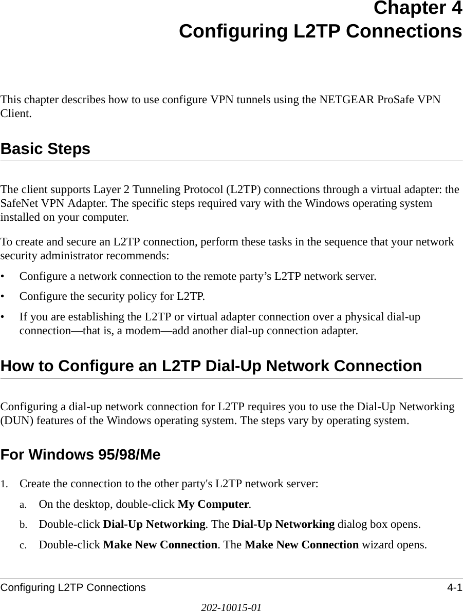 Configuring L2TP Connections 4-1202-10015-01Chapter 4 Configuring L2TP ConnectionsThis chapter describes how to use configure VPN tunnels using the NETGEAR ProSafe VPN Client.Basic Steps The client supports Layer 2 Tunneling Protocol (L2TP) connections through a virtual adapter: the SafeNet VPN Adapter. The specific steps required vary with the Windows operating system installed on your computer.To create and secure an L2TP connection, perform these tasks in the sequence that your network security administrator recommends:• Configure a network connection to the remote party’s L2TP network server.• Configure the security policy for L2TP.• If you are establishing the L2TP or virtual adapter connection over a physical dial-up connection—that is, a modem—add another dial-up connection adapter.How to Configure an L2TP Dial-Up Network ConnectionConfiguring a dial-up network connection for L2TP requires you to use the Dial-Up Networking (DUN) features of the Windows operating system. The steps vary by operating system. For Windows 95/98/Me1. Create the connection to the other party&apos;s L2TP network server:a. On the desktop, double-click My Computer.b. Double-click Dial-Up Networking. The Dial-Up Networking dialog box opens.c. Double-click Make New Connection. The Make New Connection wizard opens.
