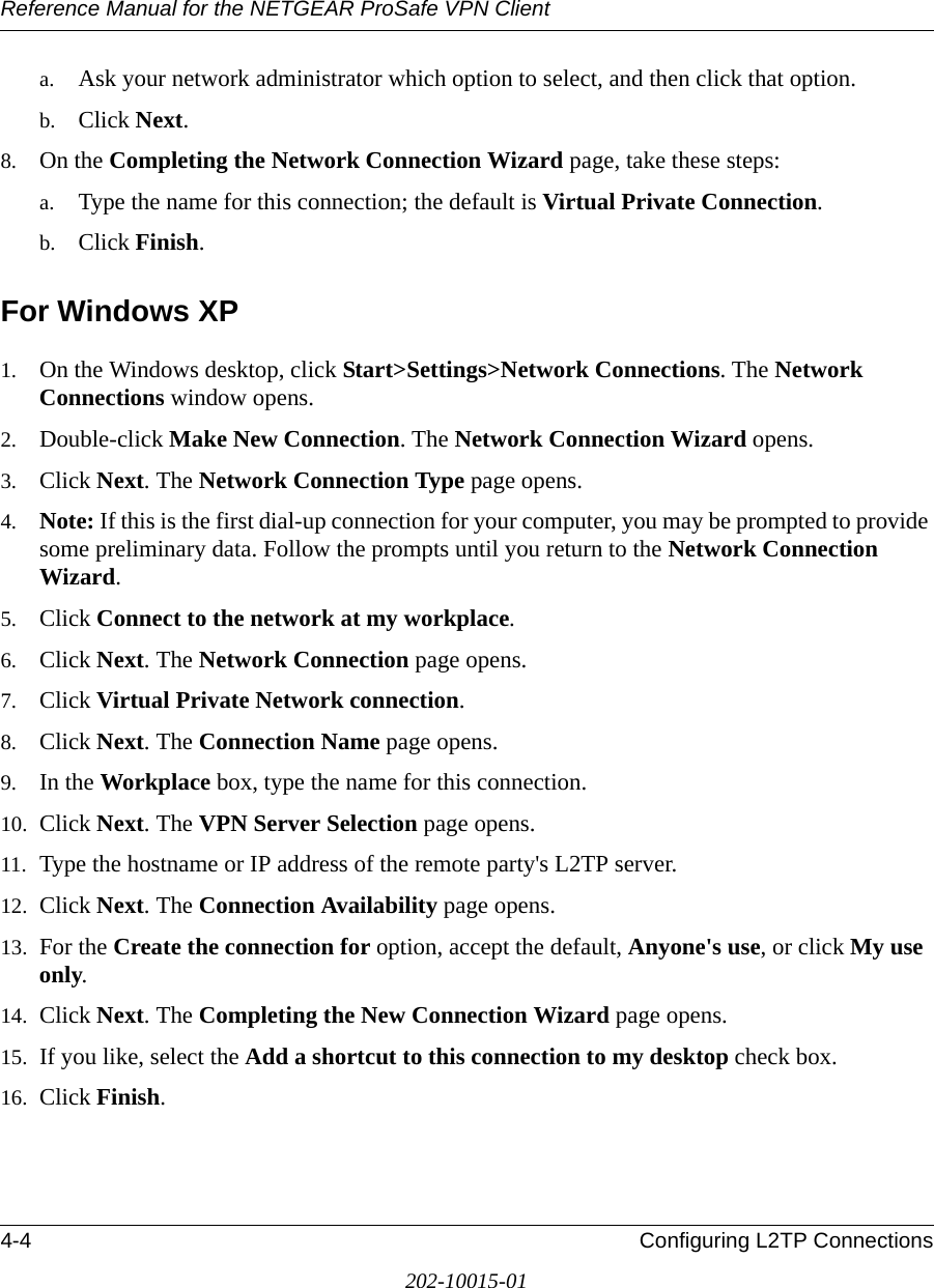 Reference Manual for the NETGEAR ProSafe VPN Client4-4 Configuring L2TP Connections202-10015-01a. Ask your network administrator which option to select, and then click that option. b. Click Next.8. On the Completing the Network Connection Wizard page, take these steps: a. Type the name for this connection; the default is Virtual Private Connection. b. Click Finish.For Windows XP1. On the Windows desktop, click Start&gt;Settings&gt;Network Connections. The Network Connections window opens.2. Double-click Make New Connection. The Network Connection Wizard opens.3. Click Next. The Network Connection Type page opens.4. Note: If this is the first dial-up connection for your computer, you may be prompted to provide some preliminary data. Follow the prompts until you return to the Network Connection Wizard.5. Click Connect to the network at my workplace. 6. Click Next. The Network Connection page opens.7. Click Virtual Private Network connection.8. Click Next. The Connection Name page opens.9. In the Workplace box, type the name for this connection.10. Click Next. The VPN Server Selection page opens.11. Type the hostname or IP address of the remote party&apos;s L2TP server.12. Click Next. The Connection Availability page opens.13. For the Create the connection for option, accept the default, Anyone&apos;s use, or click My use only. 14. Click Next. The Completing the New Connection Wizard page opens.15. If you like, select the Add a shortcut to this connection to my desktop check box.16. Click Finish.