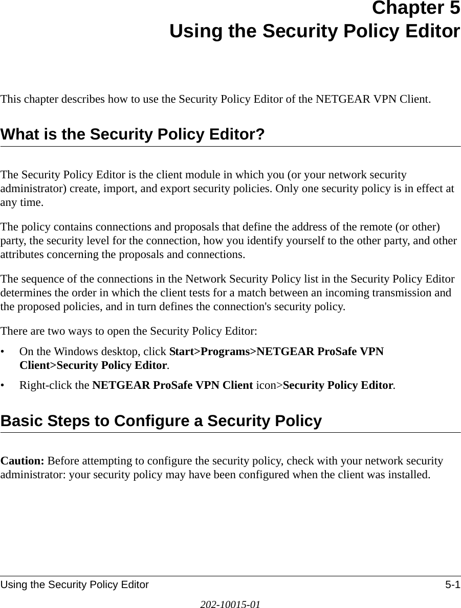 Using the Security Policy Editor 5-1202-10015-01Chapter 5 Using the Security Policy EditorThis chapter describes how to use the Security Policy Editor of the NETGEAR VPN Client. What is the Security Policy Editor?The Security Policy Editor is the client module in which you (or your network security administrator) create, import, and export security policies. Only one security policy is in effect at any time. The policy contains connections and proposals that define the address of the remote (or other) party, the security level for the connection, how you identify yourself to the other party, and other attributes concerning the proposals and connections.The sequence of the connections in the Network Security Policy list in the Security Policy Editor determines the order in which the client tests for a match between an incoming transmission and the proposed policies, and in turn defines the connection&apos;s security policy.There are two ways to open the Security Policy Editor:• On the Windows desktop, click Start&gt;Programs&gt;NETGEAR ProSafe VPN Client&gt;Security Policy Editor.• Right-click the NETGEAR ProSafe VPN Client icon&gt;Security Policy Editor. Basic Steps to Configure a Security PolicyCaution: Before attempting to configure the security policy, check with your network security administrator: your security policy may have been configured when the client was installed.