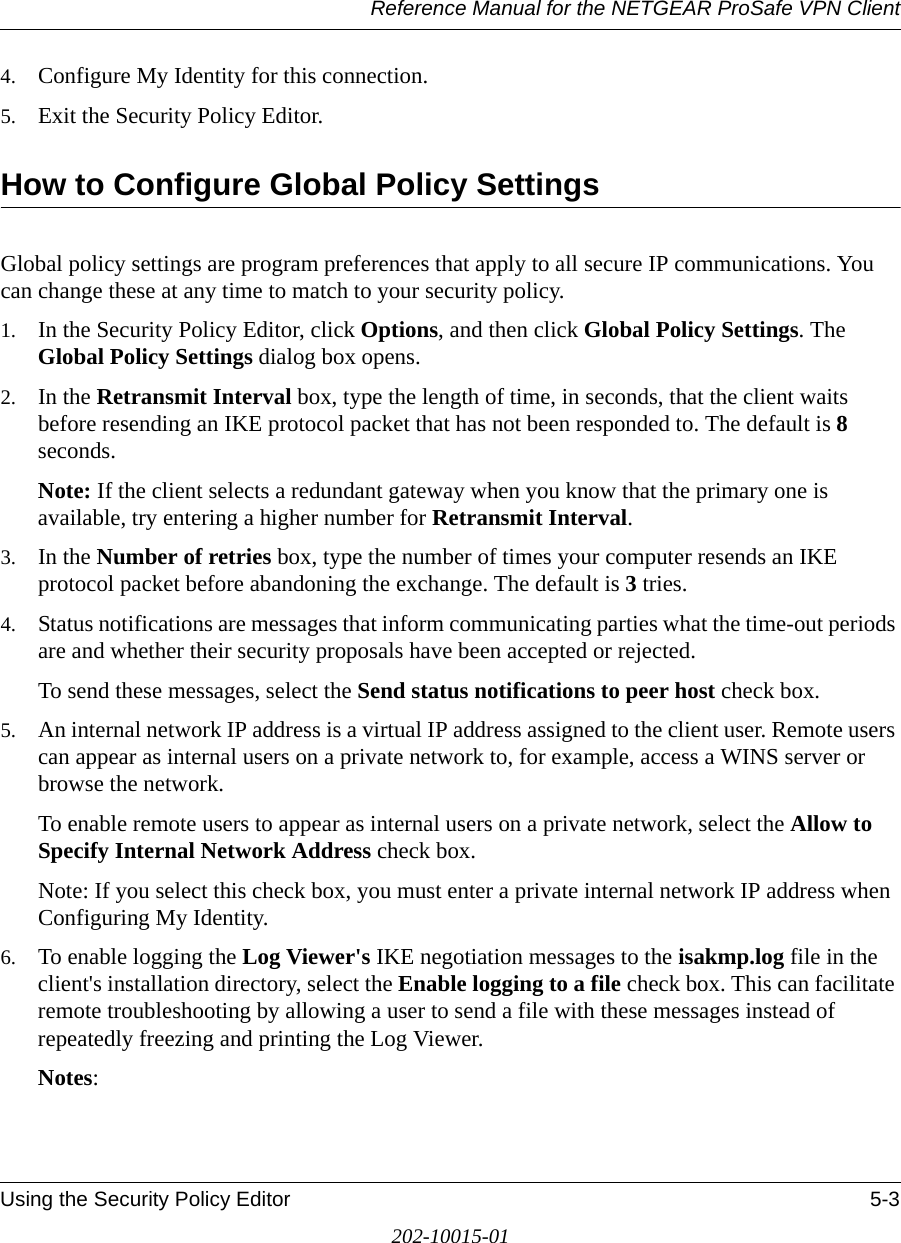 Reference Manual for the NETGEAR ProSafe VPN ClientUsing the Security Policy Editor 5-3202-10015-014. Configure My Identity for this connection.5. Exit the Security Policy Editor.How to Configure Global Policy SettingsGlobal policy settings are program preferences that apply to all secure IP communications. You can change these at any time to match to your security policy.1. In the Security Policy Editor, click Options, and then click Global Policy Settings. The Global Policy Settings dialog box opens.2. In the Retransmit Interval box, type the length of time, in seconds, that the client waits before resending an IKE protocol packet that has not been responded to. The default is 8 seconds.Note: If the client selects a redundant gateway when you know that the primary one is available, try entering a higher number for Retransmit Interval.3. In the Number of retries box, type the number of times your computer resends an IKE protocol packet before abandoning the exchange. The default is 3 tries.4. Status notifications are messages that inform communicating parties what the time-out periods are and whether their security proposals have been accepted or rejected. To send these messages, select the Send status notifications to peer host check box. 5. An internal network IP address is a virtual IP address assigned to the client user. Remote users can appear as internal users on a private network to, for example, access a WINS server or browse the network.To enable remote users to appear as internal users on a private network, select the Allow to Specify Internal Network Address check box. Note: If you select this check box, you must enter a private internal network IP address when Configuring My Identity.6. To enable logging the Log Viewer&apos;s IKE negotiation messages to the isakmp.log file in the client&apos;s installation directory, select the Enable logging to a file check box. This can facilitate remote troubleshooting by allowing a user to send a file with these messages instead of repeatedly freezing and printing the Log Viewer. Notes:
