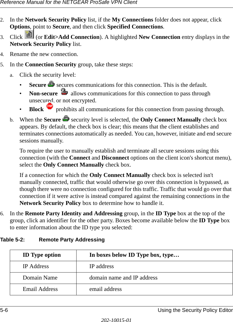 Reference Manual for the NETGEAR ProSafe VPN Client5-6 Using the Security Policy Editor202-10015-012. In the Network Security Policy list, if the My Connections folder does not appear, click Options, point to Secure, and then click Specified Connections. 3. Click  (or Edit&gt;Add Connection). A highlighted New Connection entry displays in the Network Security Policy list.4. Rename the new connection.5. In the Connection Security group, take these steps:a. Click the security level:•Secure   secures communications for this connection. This is the default.•Non-secure   allows communications for this connection to pass through unsecured, or not encrypted. •Block   prohibits all communications for this connection from passing through.b. When the Secure   security level is selected, the Only Connect Manually check box appears. By default, the check box is clear; this means that the client establishes and terminates connections automatically as needed. You can, however, initiate and end secure sessions manually. To require the user to manually establish and terminate all secure sessions using this connection (with the Connect and Disconnect options on the client icon&apos;s shortcut menu), select the Only Connect Manually check box.If a connection for which the Only Connect Manually check box is selected isn&apos;t manually connected, traffic that would otherwise go over this connection is bypassed, as though there were no connection configured for this traffic. Traffic that would go over that connection if it were active is instead compared against the remaining connections in the Network Security Policy box to determine how to handle it.6. In the Remote Party Identity and Addressing group, in the ID Type box at the top of the group, click an identifier for the other party. Boxes become available below the ID Type box to enter information about the ID type you selected:Table 5-2: Remote Party AddressingID Type option In boxes below ID Type box, type…IP Address IP address Domain Name domain name and IP addressEmail Address email address