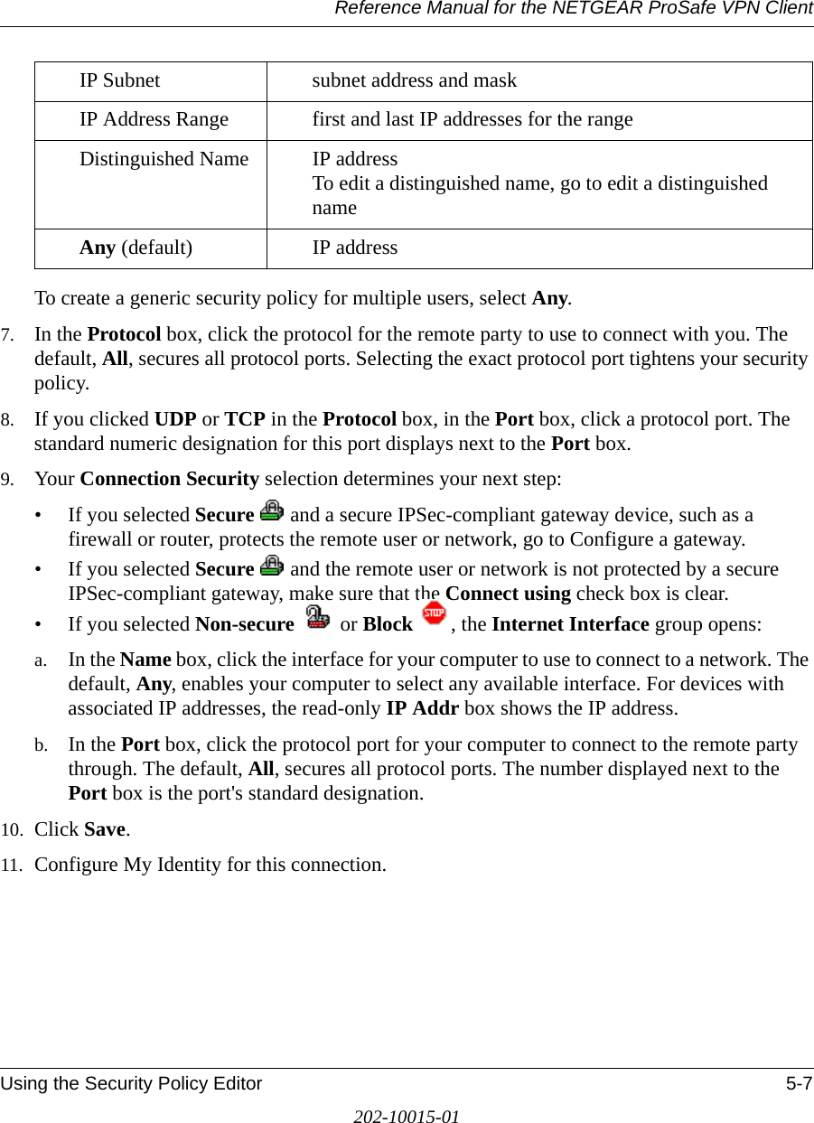 Reference Manual for the NETGEAR ProSafe VPN ClientUsing the Security Policy Editor 5-7202-10015-01To create a generic security policy for multiple users, select Any.7. In the Protocol box, click the protocol for the remote party to use to connect with you. The default, All, secures all protocol ports. Selecting the exact protocol port tightens your security policy.8. If you clicked UDP or TCP in the Protocol box, in the Port box, click a protocol port. The standard numeric designation for this port displays next to the Port box. 9. Your Connection Security selection determines your next step:• If you selected Secure   and a secure IPSec-compliant gateway device, such as a firewall or router, protects the remote user or network, go to Configure a gateway.• If you selected Secure   and the remote user or network is not protected by a secure IPSec-compliant gateway, make sure that the Connect using check box is clear. • If you selected Non-secure  or Block  , the Internet Interface group opens:a. In the Name box, click the interface for your computer to use to connect to a network. The default, Any, enables your computer to select any available interface. For devices with associated IP addresses, the read-only IP Addr box shows the IP address. b. In the Port box, click the protocol port for your computer to connect to the remote party through. The default, All, secures all protocol ports. The number displayed next to the Port box is the port&apos;s standard designation. 10. Click Save.11. Configure My Identity for this connection.IP Subnet subnet address and maskIP Address Range first and last IP addresses for the rangeDistinguished Name IP address To edit a distinguished name, go to edit a distinguished name Any (default) IP address