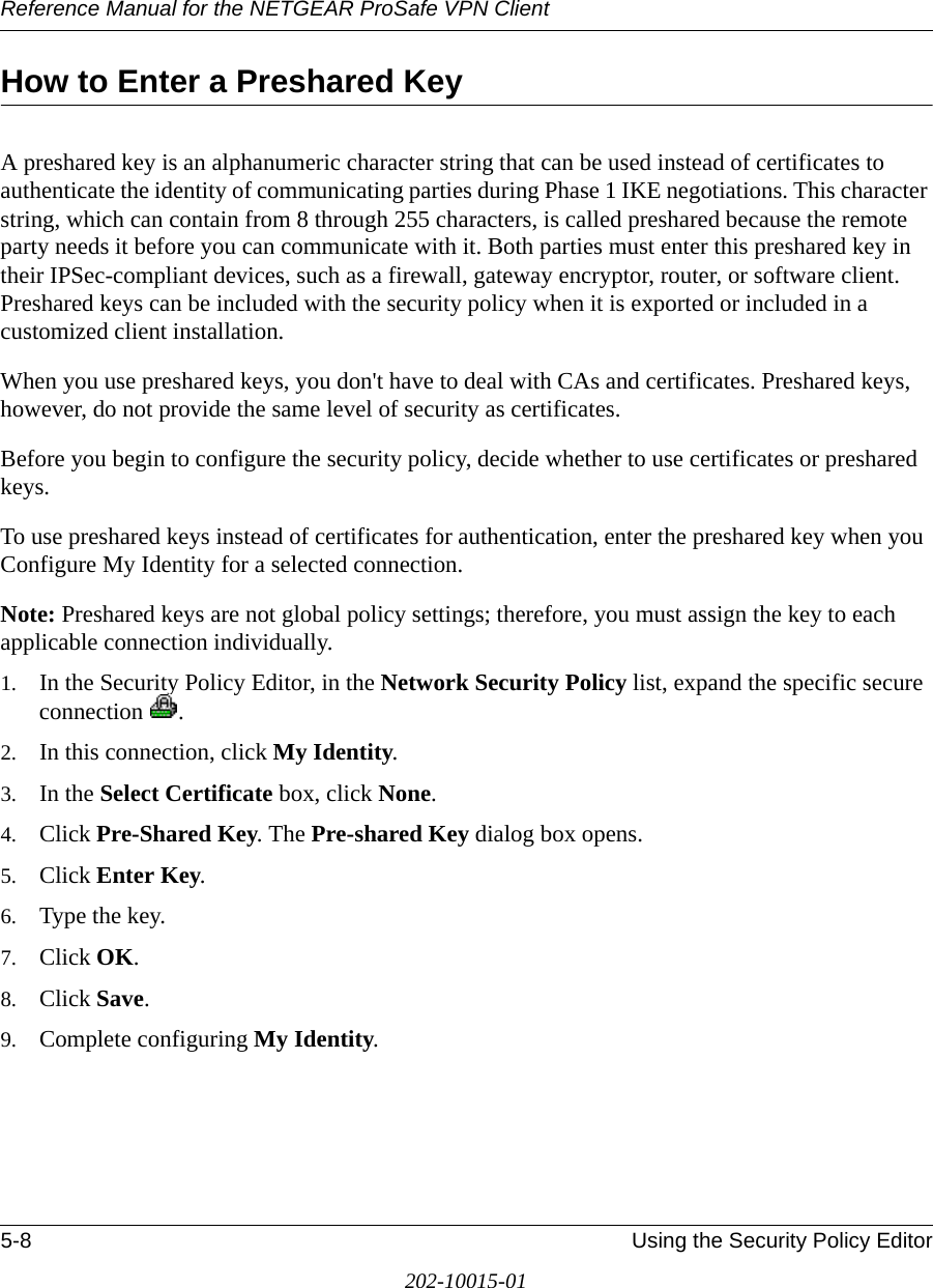 Reference Manual for the NETGEAR ProSafe VPN Client5-8 Using the Security Policy Editor202-10015-01How to Enter a Preshared KeyA preshared key is an alphanumeric character string that can be used instead of certificates to authenticate the identity of communicating parties during Phase 1 IKE negotiations. This character string, which can contain from 8 through 255 characters, is called preshared because the remote party needs it before you can communicate with it. Both parties must enter this preshared key in their IPSec-compliant devices, such as a firewall, gateway encryptor, router, or software client. Preshared keys can be included with the security policy when it is exported or included in a customized client installation.When you use preshared keys, you don&apos;t have to deal with CAs and certificates. Preshared keys, however, do not provide the same level of security as certificates.Before you begin to configure the security policy, decide whether to use certificates or preshared keys.To use preshared keys instead of certificates for authentication, enter the preshared key when you Configure My Identity for a selected connection. Note: Preshared keys are not global policy settings; therefore, you must assign the key to each applicable connection individually.1. In the Security Policy Editor, in the Network Security Policy list, expand the specific secure connection .2. In this connection, click My Identity.3. In the Select Certificate box, click None. 4. Click Pre-Shared Key. The Pre-shared Key dialog box opens.5. Click Enter Key.6. Type the key.7. Click OK.8. Click Save.9. Complete configuring My Identity. 