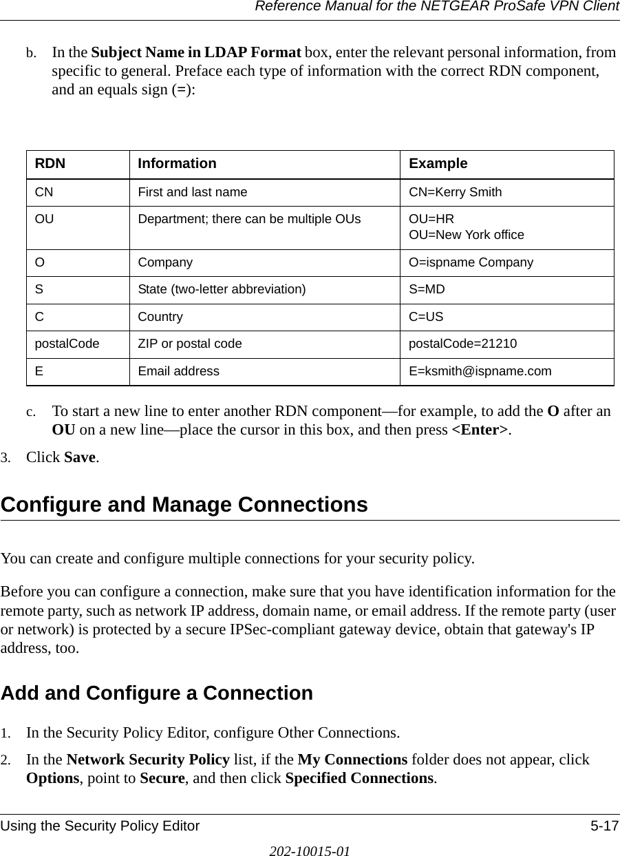 Reference Manual for the NETGEAR ProSafe VPN ClientUsing the Security Policy Editor 5-17202-10015-01b. In the Subject Name in LDAP Format box, enter the relevant personal information, from specific to general. Preface each type of information with the correct RDN component, and an equals sign (=):c. To start a new line to enter another RDN component—for example, to add the O after an OU on a new line—place the cursor in this box, and then press &lt;Enter&gt;.3. Click Save.Configure and Manage ConnectionsYou can create and configure multiple connections for your security policy. Before you can configure a connection, make sure that you have identification information for the remote party, such as network IP address, domain name, or email address. If the remote party (user or network) is protected by a secure IPSec-compliant gateway device, obtain that gateway&apos;s IP address, too.Add and Configure a Connection1. In the Security Policy Editor, configure Other Connections.2. In the Network Security Policy list, if the My Connections folder does not appear, click Options, point to Secure, and then click Specified Connections. RDN Information ExampleCN First and last name CN=Kerry SmithOU Department; there can be multiple OUs OU=HR OU=New York officeO Company O=ispname CompanyS State (two-letter abbreviation) S=MDC Country C=USpostalCode ZIP or postal code postalCode=21210E Email address E=ksmith@ispname.com