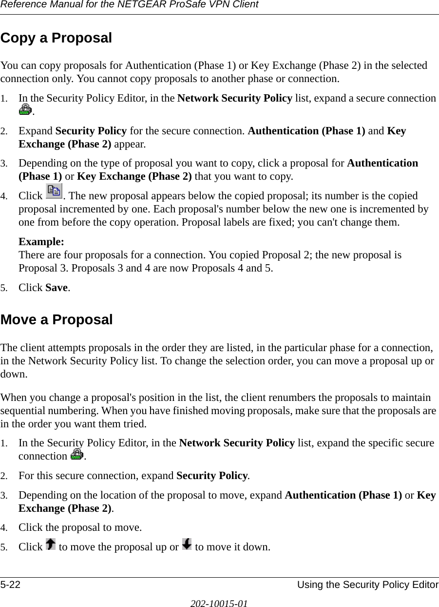 Reference Manual for the NETGEAR ProSafe VPN Client5-22 Using the Security Policy Editor202-10015-01Copy a ProposalYou can copy proposals for Authentication (Phase 1) or Key Exchange (Phase 2) in the selected connection only. You cannot copy proposals to another phase or connection.1. In the Security Policy Editor, in the Network Security Policy list, expand a secure connection .2. Expand Security Policy for the secure connection. Authentication (Phase 1) and Key Exchange (Phase 2) appear.3. Depending on the type of proposal you want to copy, click a proposal for Authentication (Phase 1) or Key Exchange (Phase 2) that you want to copy.4. Click  . The new proposal appears below the copied proposal; its number is the copied proposal incremented by one. Each proposal&apos;s number below the new one is incremented by one from before the copy operation. Proposal labels are fixed; you can&apos;t change them.Example:  There are four proposals for a connection. You copied Proposal 2; the new proposal is Proposal 3. Proposals 3 and 4 are now Proposals 4 and 5. 5. Click Save. Move a ProposalThe client attempts proposals in the order they are listed, in the particular phase for a connection, in the Network Security Policy list. To change the selection order, you can move a proposal up or down. When you change a proposal&apos;s position in the list, the client renumbers the proposals to maintain sequential numbering. When you have finished moving proposals, make sure that the proposals are in the order you want them tried.1. In the Security Policy Editor, in the Network Security Policy list, expand the specific secure connection .2. For this secure connection, expand Security Policy. 3. Depending on the location of the proposal to move, expand Authentication (Phase 1) or Key Exchange (Phase 2). 4. Click the proposal to move.5. Click   to move the proposal up or   to move it down.