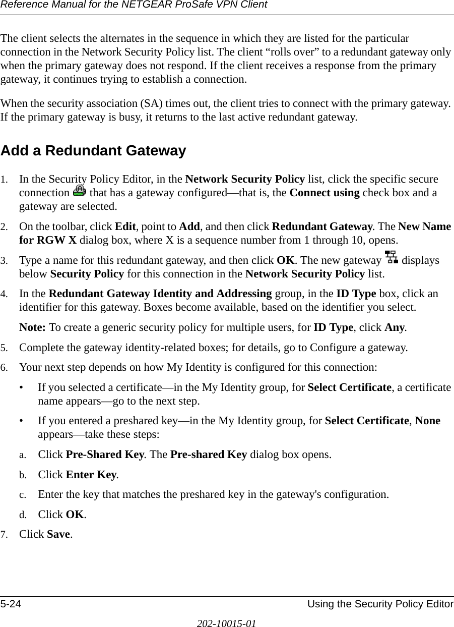 Reference Manual for the NETGEAR ProSafe VPN Client5-24 Using the Security Policy Editor202-10015-01The client selects the alternates in the sequence in which they are listed for the particular connection in the Network Security Policy list. The client “rolls over” to a redundant gateway only when the primary gateway does not respond. If the client receives a response from the primary gateway, it continues trying to establish a connection.When the security association (SA) times out, the client tries to connect with the primary gateway. If the primary gateway is busy, it returns to the last active redundant gateway.Add a Redundant Gateway1. In the Security Policy Editor, in the Network Security Policy list, click the specific secure connection   that has a gateway configured—that is, the Connect using check box and a gateway are selected.2. On the toolbar, click Edit, point to Add, and then click Redundant Gateway. The New Name for RGW X dialog box, where X is a sequence number from 1 through 10, opens.3. Type a name for this redundant gateway, and then click OK. The new gateway   displays below Security Policy for this connection in the Network Security Policy list.4. In the Redundant Gateway Identity and Addressing group, in the ID Type box, click an identifier for this gateway. Boxes become available, based on the identifier you select.Note: To create a generic security policy for multiple users, for ID Type, click Any.5. Complete the gateway identity-related boxes; for details, go to Configure a gateway.6. Your next step depends on how My Identity is configured for this connection: • If you selected a certificate—in the My Identity group, for Select Certificate, a certificate name appears—go to the next step.• If you entered a preshared key—in the My Identity group, for Select Certificate, None appears—take these steps:a. Click Pre-Shared Key. The Pre-shared Key dialog box opens.b. Click Enter Key.c. Enter the key that matches the preshared key in the gateway&apos;s configuration.d. Click OK.7. Click Save.