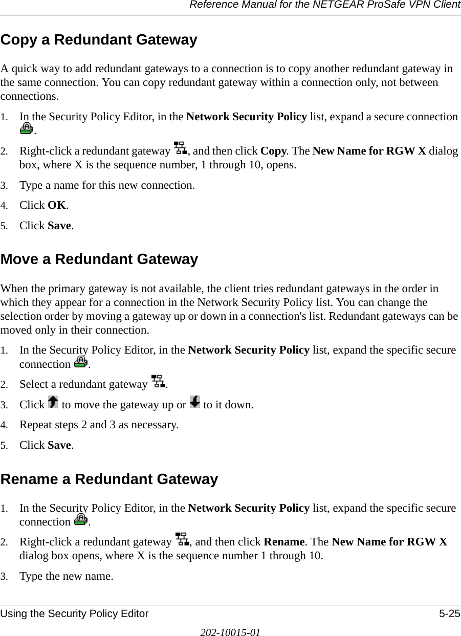 Reference Manual for the NETGEAR ProSafe VPN ClientUsing the Security Policy Editor 5-25202-10015-01Copy a Redundant GatewayA quick way to add redundant gateways to a connection is to copy another redundant gateway in the same connection. You can copy redundant gateway within a connection only, not between connections.1. In the Security Policy Editor, in the Network Security Policy list, expand a secure connection .2. Right-click a redundant gateway  , and then click Copy. The New Name for RGW X dialog box, where X is the sequence number, 1 through 10, opens.3. Type a name for this new connection.4. Click OK.5. Click Save.Move a Redundant GatewayWhen the primary gateway is not available, the client tries redundant gateways in the order in which they appear for a connection in the Network Security Policy list. You can change the selection order by moving a gateway up or down in a connection&apos;s list. Redundant gateways can be moved only in their connection.1. In the Security Policy Editor, in the Network Security Policy list, expand the specific secure connection .2. Select a redundant gateway  .3. Click   to move the gateway up or   to it down.4. Repeat steps 2 and 3 as necessary.5. Click Save.Rename a Redundant Gateway1. In the Security Policy Editor, in the Network Security Policy list, expand the specific secure connection .2. Right-click a redundant gateway  , and then click Rename. The New Name for RGW X dialog box opens, where X is the sequence number 1 through 10.3. Type the new name.