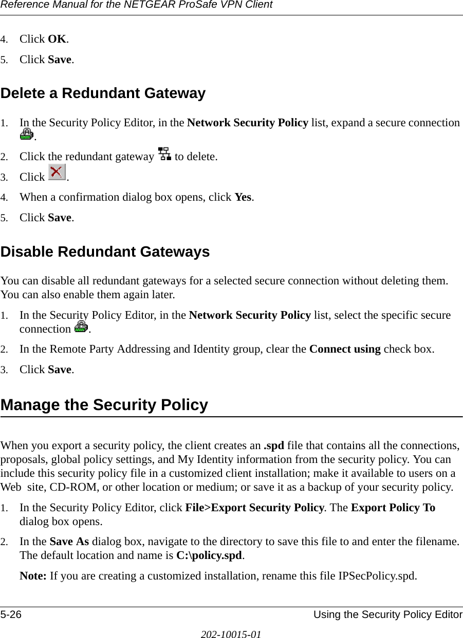 Reference Manual for the NETGEAR ProSafe VPN Client5-26 Using the Security Policy Editor202-10015-014. Click OK.5. Click Save. Delete a Redundant Gateway1. In the Security Policy Editor, in the Network Security Policy list, expand a secure connection .2. Click the redundant gateway   to delete.3. Click . 4. When a confirmation dialog box opens, click Yes.5. Click Save.Disable Redundant GatewaysYou can disable all redundant gateways for a selected secure connection without deleting them. You can also enable them again later.1. In the Security Policy Editor, in the Network Security Policy list, select the specific secure connection .2. In the Remote Party Addressing and Identity group, clear the Connect using check box.3. Click Save. Manage the Security PolicyWhen you export a security policy, the client creates an .spd file that contains all the connections, proposals, global policy settings, and My Identity information from the security policy. You can include this security policy file in a customized client installation; make it available to users on a Web  site, CD-ROM, or other location or medium; or save it as a backup of your security policy.1. In the Security Policy Editor, click File&gt;Export Security Policy. The Export Policy To dialog box opens.2. In the Save As dialog box, navigate to the directory to save this file to and enter the filename. The default location and name is C:\policy.spd.Note: If you are creating a customized installation, rename this file IPSecPolicy.spd.