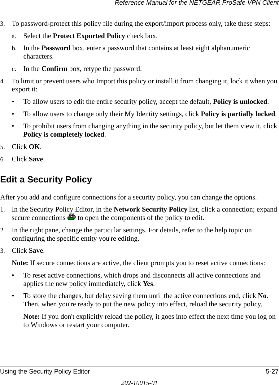 Reference Manual for the NETGEAR ProSafe VPN ClientUsing the Security Policy Editor 5-27202-10015-013. To password-protect this policy file during the export/import process only, take these steps:a. Select the Protect Exported Policy check box.b. In the Password box, enter a password that contains at least eight alphanumeric characters.c. In the Confirm box, retype the password.4. To limit or prevent users who Import this policy or install it from changing it, lock it when you export it:• To allow users to edit the entire security policy, accept the default, Policy is unlocked.• To allow users to change only their My Identity settings, click Policy is partially locked.• To prohibit users from changing anything in the security policy, but let them view it, click Policy is completely locked. 5. Click OK.6. Click Save.Edit a Security PolicyAfter you add and configure connections for a security policy, you can change the options.1. In the Security Policy Editor, in the Network Security Policy list, click a connection; expand secure connections   to open the components of the policy to edit.2. In the right pane, change the particular settings. For details, refer to the help topic on configuring the specific entity you&apos;re editing.3. Click Save.Note: If secure connections are active, the client prompts you to reset active connections:• To reset active connections, which drops and disconnects all active connections and applies the new policy immediately, click Yes. • To store the changes, but delay saving them until the active connections end, click No. Then, when you&apos;re ready to put the new policy into effect, reload the security policy.Note: If you don&apos;t explicitly reload the policy, it goes into effect the next time you log on to Windows or restart your computer.