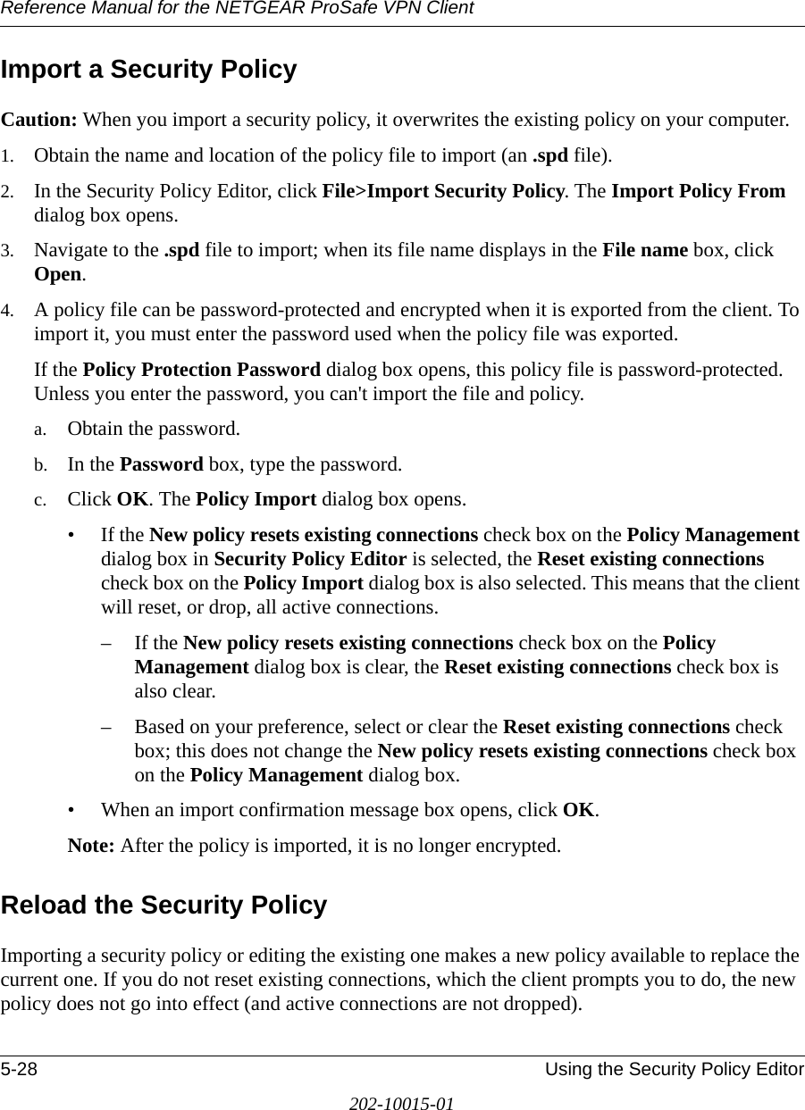 Reference Manual for the NETGEAR ProSafe VPN Client5-28 Using the Security Policy Editor202-10015-01Import a Security PolicyCaution: When you import a security policy, it overwrites the existing policy on your computer.1. Obtain the name and location of the policy file to import (an .spd file).2. In the Security Policy Editor, click File&gt;Import Security Policy. The Import Policy From dialog box opens.3. Navigate to the .spd file to import; when its file name displays in the File name box, click Open.4. A policy file can be password-protected and encrypted when it is exported from the client. To import it, you must enter the password used when the policy file was exported.If the Policy Protection Password dialog box opens, this policy file is password-protected. Unless you enter the password, you can&apos;t import the file and policy.a. Obtain the password.b. In the Password box, type the password.c. Click OK. The Policy Import dialog box opens.• If the New policy resets existing connections check box on the Policy Management dialog box in Security Policy Editor is selected, the Reset existing connections check box on the Policy Import dialog box is also selected. This means that the client will reset, or drop, all active connections. – If the New policy resets existing connections check box on the Policy Management dialog box is clear, the Reset existing connections check box is also clear.– Based on your preference, select or clear the Reset existing connections check box; this does not change the New policy resets existing connections check box on the Policy Management dialog box.• When an import confirmation message box opens, click OK. Note: After the policy is imported, it is no longer encrypted.Reload the Security PolicyImporting a security policy or editing the existing one makes a new policy available to replace the current one. If you do not reset existing connections, which the client prompts you to do, the new policy does not go into effect (and active connections are not dropped).