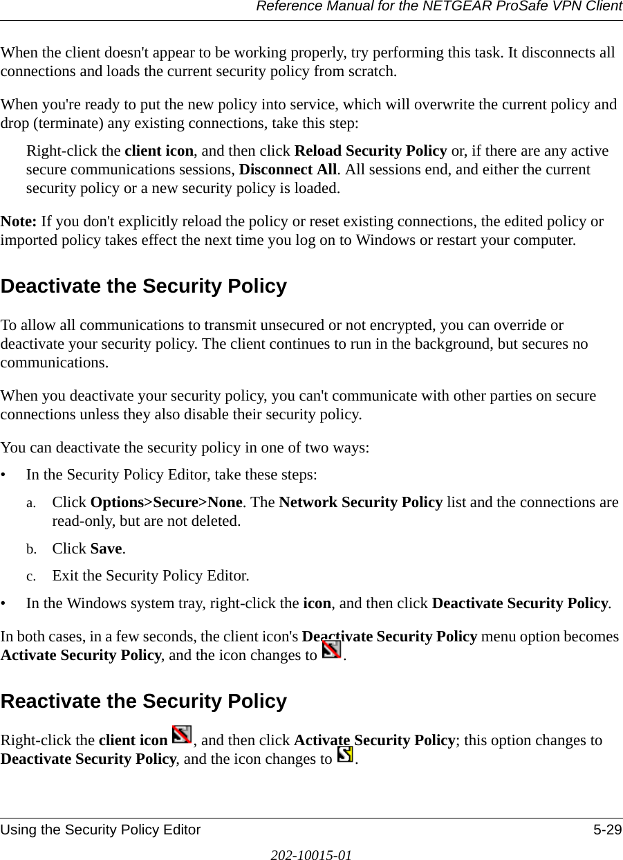 Reference Manual for the NETGEAR ProSafe VPN ClientUsing the Security Policy Editor 5-29202-10015-01When the client doesn&apos;t appear to be working properly, try performing this task. It disconnects all connections and loads the current security policy from scratch. When you&apos;re ready to put the new policy into service, which will overwrite the current policy and drop (terminate) any existing connections, take this step:Right-click the client icon, and then click Reload Security Policy or, if there are any active secure communications sessions, Disconnect All. All sessions end, and either the current security policy or a new security policy is loaded.Note: If you don&apos;t explicitly reload the policy or reset existing connections, the edited policy or imported policy takes effect the next time you log on to Windows or restart your computer.Deactivate the Security PolicyTo allow all communications to transmit unsecured or not encrypted, you can override or deactivate your security policy. The client continues to run in the background, but secures no communications.When you deactivate your security policy, you can&apos;t communicate with other parties on secure connections unless they also disable their security policy.You can deactivate the security policy in one of two ways:• In the Security Policy Editor, take these steps: a. Click Options&gt;Secure&gt;None. The Network Security Policy list and the connections are read-only, but are not deleted.b. Click Save.c. Exit the Security Policy Editor.• In the Windows system tray, right-click the icon, and then click Deactivate Security Policy. In both cases, in a few seconds, the client icon&apos;s Deactivate Security Policy menu option becomes Activate Security Policy, and the icon changes to  .Reactivate the Security PolicyRight-click the client icon  , and then click Activate Security Policy; this option changes to Deactivate Security Policy, and the icon changes to  .
