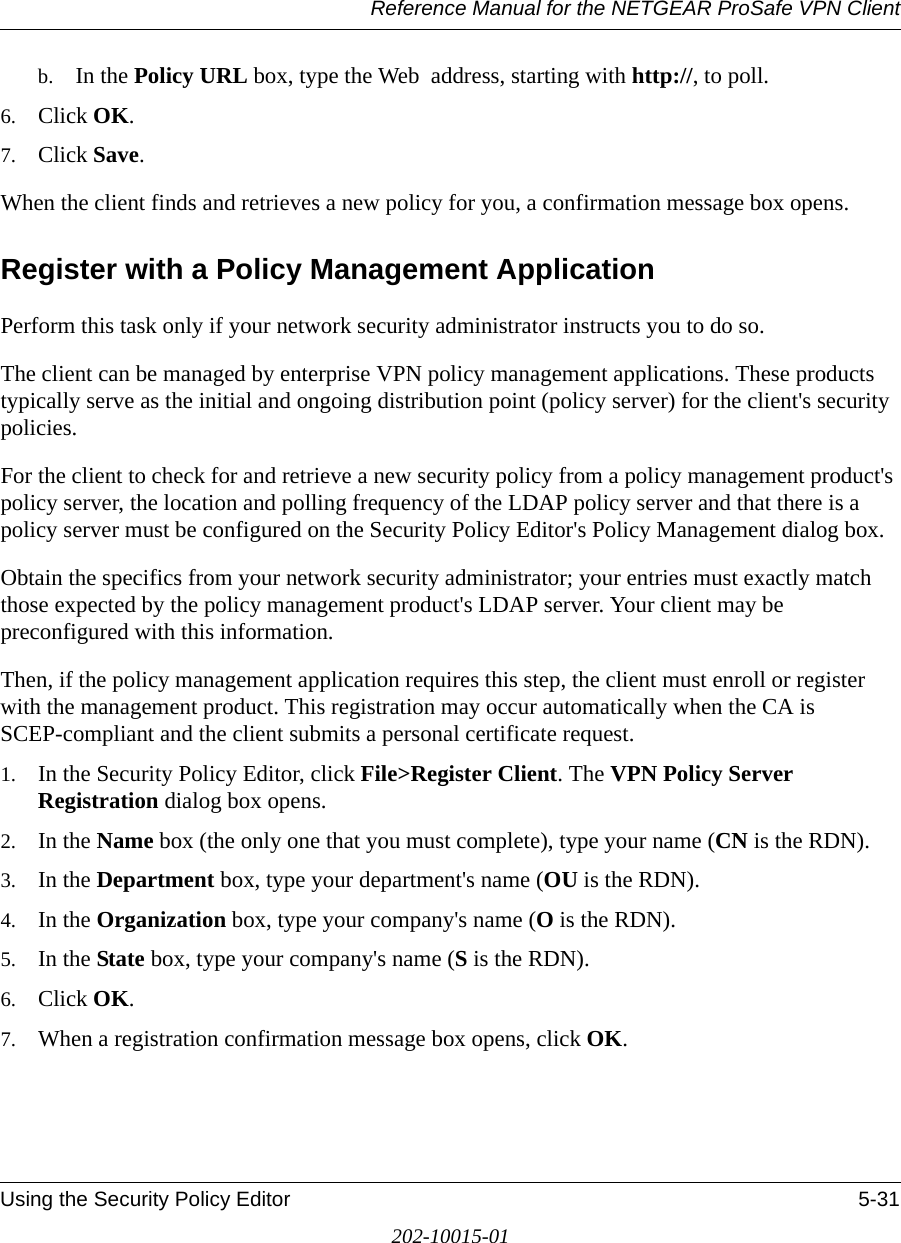 Reference Manual for the NETGEAR ProSafe VPN ClientUsing the Security Policy Editor 5-31202-10015-01b. In the Policy URL box, type the Web  address, starting with http://, to poll. 6. Click OK.7. Click Save.When the client finds and retrieves a new policy for you, a confirmation message box opens.Register with a Policy Management ApplicationPerform this task only if your network security administrator instructs you to do so. The client can be managed by enterprise VPN policy management applications. These products typically serve as the initial and ongoing distribution point (policy server) for the client&apos;s security policies. For the client to check for and retrieve a new security policy from a policy management product&apos;s policy server, the location and polling frequency of the LDAP policy server and that there is a policy server must be configured on the Security Policy Editor&apos;s Policy Management dialog box. Obtain the specifics from your network security administrator; your entries must exactly match those expected by the policy management product&apos;s LDAP server. Your client may be preconfigured with this information.Then, if the policy management application requires this step, the client must enroll or register with the management product. This registration may occur automatically when the CA is SCEP-compliant and the client submits a personal certificate request.1. In the Security Policy Editor, click File&gt;Register Client. The VPN Policy Server Registration dialog box opens. 2. In the Name box (the only one that you must complete), type your name (CN is the RDN). 3. In the Department box, type your department&apos;s name (OU is the RDN).4. In the Organization box, type your company&apos;s name (O is the RDN). 5. In the State box, type your company&apos;s name (S is the RDN).6. Click OK. 7. When a registration confirmation message box opens, click OK.