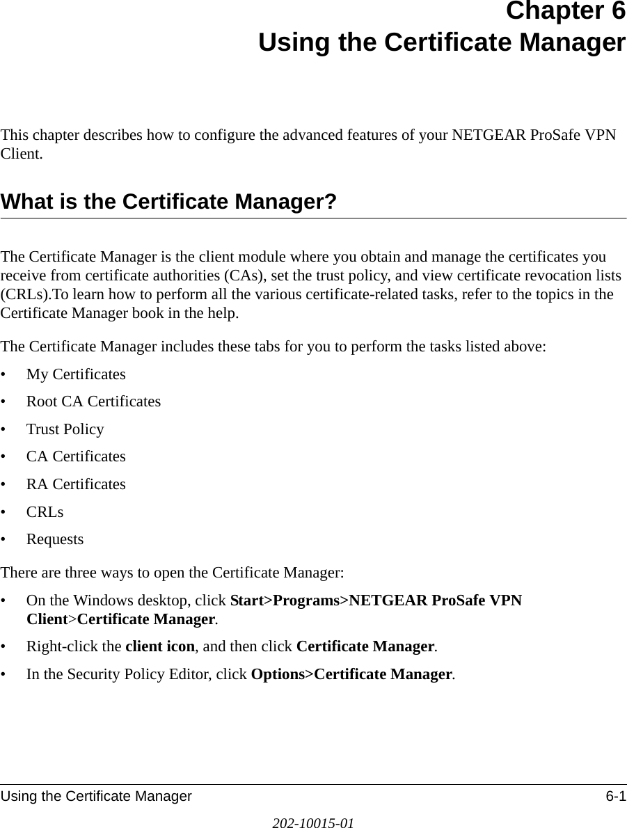 Using the Certificate Manager 6-1202-10015-01Chapter 6 Using the Certificate ManagerThis chapter describes how to configure the advanced features of your NETGEAR ProSafe VPN Client. What is the Certificate Manager?The Certificate Manager is the client module where you obtain and manage the certificates you receive from certificate authorities (CAs), set the trust policy, and view certificate revocation lists (CRLs).To learn how to perform all the various certificate-related tasks, refer to the topics in the Certificate Manager book in the help. The Certificate Manager includes these tabs for you to perform the tasks listed above:• My Certificates• Root CA Certificates• Trust Policy• CA Certificates• RA Certificates• CRLs• RequestsThere are three ways to open the Certificate Manager: • On the Windows desktop, click Start&gt;Programs&gt;NETGEAR ProSafe VPN Client&gt;Certificate Manager.• Right-click the client icon, and then click Certificate Manager. • In the Security Policy Editor, click Options&gt;Certificate Manager.