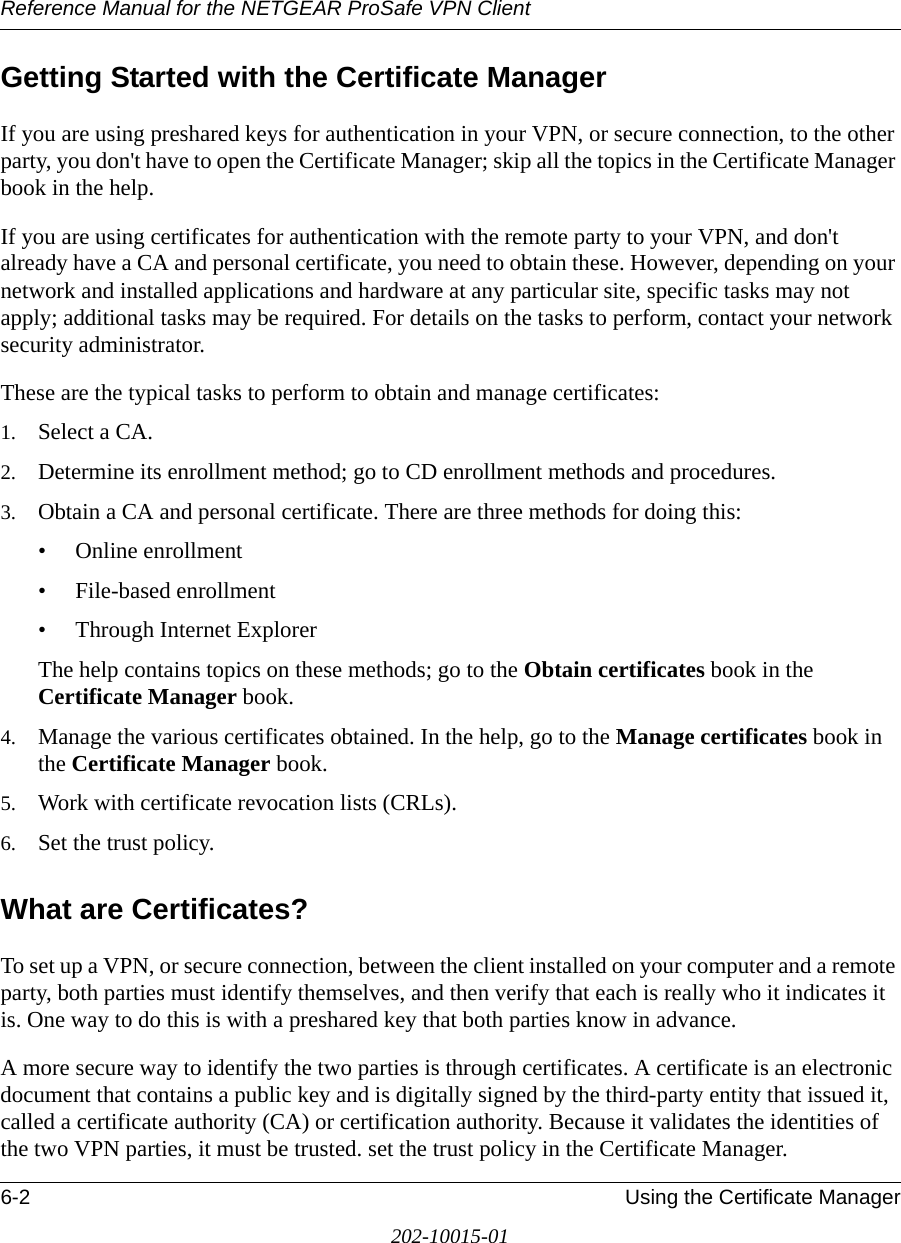 Reference Manual for the NETGEAR ProSafe VPN Client6-2 Using the Certificate Manager202-10015-01Getting Started with the Certificate ManagerIf you are using preshared keys for authentication in your VPN, or secure connection, to the other party, you don&apos;t have to open the Certificate Manager; skip all the topics in the Certificate Manager book in the help.If you are using certificates for authentication with the remote party to your VPN, and don&apos;t already have a CA and personal certificate, you need to obtain these. However, depending on your network and installed applications and hardware at any particular site, specific tasks may not apply; additional tasks may be required. For details on the tasks to perform, contact your network security administrator. These are the typical tasks to perform to obtain and manage certificates:1. Select a CA.2. Determine its enrollment method; go to CD enrollment methods and procedures.3. Obtain a CA and personal certificate. There are three methods for doing this:• Online enrollment • File-based enrollment• Through Internet ExplorerThe help contains topics on these methods; go to the Obtain certificates book in the Certificate Manager book.4. Manage the various certificates obtained. In the help, go to the Manage certificates book in the Certificate Manager book.5. Work with certificate revocation lists (CRLs). 6. Set the trust policy.What are Certificates?To set up a VPN, or secure connection, between the client installed on your computer and a remote party, both parties must identify themselves, and then verify that each is really who it indicates it is. One way to do this is with a preshared key that both parties know in advance.A more secure way to identify the two parties is through certificates. A certificate is an electronic document that contains a public key and is digitally signed by the third-party entity that issued it, called a certificate authority (CA) or certification authority. Because it validates the identities of the two VPN parties, it must be trusted. set the trust policy in the Certificate Manager. 
