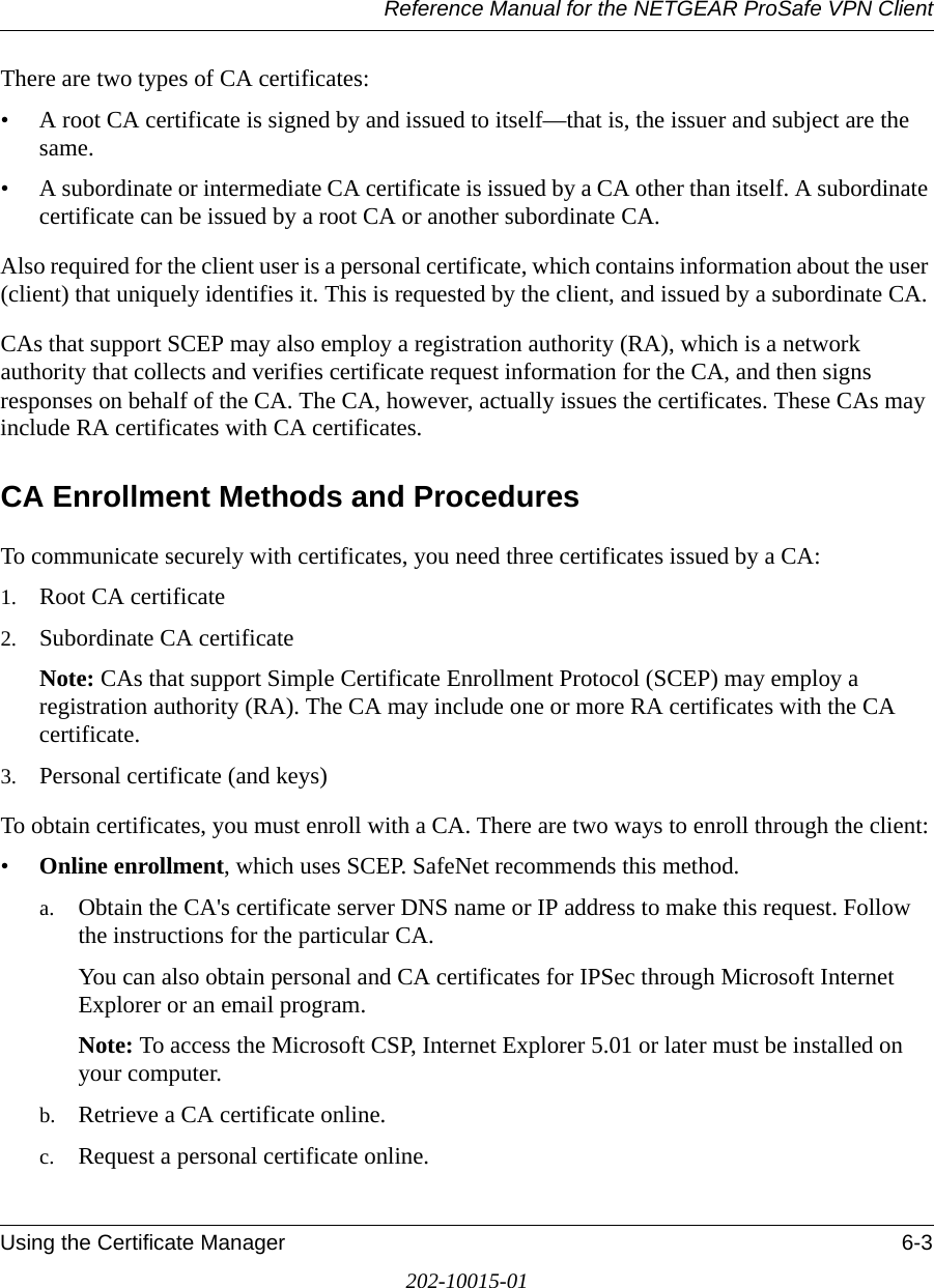 Reference Manual for the NETGEAR ProSafe VPN ClientUsing the Certificate Manager 6-3202-10015-01There are two types of CA certificates:• A root CA certificate is signed by and issued to itself—that is, the issuer and subject are the same. • A subordinate or intermediate CA certificate is issued by a CA other than itself. A subordinate certificate can be issued by a root CA or another subordinate CA.Also required for the client user is a personal certificate, which contains information about the user (client) that uniquely identifies it. This is requested by the client, and issued by a subordinate CA. CAs that support SCEP may also employ a registration authority (RA), which is a network authority that collects and verifies certificate request information for the CA, and then signs responses on behalf of the CA. The CA, however, actually issues the certificates. These CAs may include RA certificates with CA certificates.CA Enrollment Methods and Procedures To communicate securely with certificates, you need three certificates issued by a CA: 1. Root CA certificate2. Subordinate CA certificateNote: CAs that support Simple Certificate Enrollment Protocol (SCEP) may employ a registration authority (RA). The CA may include one or more RA certificates with the CA certificate. 3. Personal certificate (and keys)To obtain certificates, you must enroll with a CA. There are two ways to enroll through the client:•Online enrollment, which uses SCEP. SafeNet recommends this method. a. Obtain the CA&apos;s certificate server DNS name or IP address to make this request. Follow the instructions for the particular CA.You can also obtain personal and CA certificates for IPSec through Microsoft Internet Explorer or an email program.Note: To access the Microsoft CSP, Internet Explorer 5.01 or later must be installed on your computer.b. Retrieve a CA certificate online.c. Request a personal certificate online.