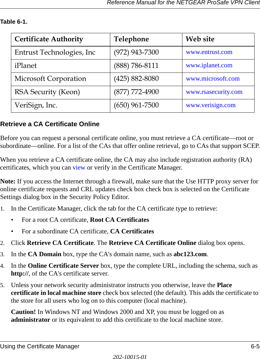 Reference Manual for the NETGEAR ProSafe VPN ClientUsing the Certificate Manager 6-5202-10015-01Table 6-1.Retrieve a CA Certificate OnlineBefore you can request a personal certificate online, you must retrieve a CA certificate—root or subordinate—online. For a list of the CAs that offer online retrieval, go to CAs that support SCEP.When you retrieve a CA certificate online, the CA may also include registration authority (RA) certificates, which you can view or verify in the Certificate Manager.Note: If you access the Internet through a firewall, make sure that the Use HTTP proxy server for online certificate requests and CRL updates check box check box is selected on the Certificate Settings dialog box in the Security Policy Editor.1. In the Certificate Manager, click the tab for the CA certificate type to retrieve:• For a root CA certificate, Root CA Certificates• For a subordinate CA certificate, CA Certificates2. Click Retrieve CA Certificate. The Retrieve CA Certificate Online dialog box opens.3. In the CA Domain box, type the CA&apos;s domain name, such as abc123.com.4. In the Online Certificate Server box, type the complete URL, including the schema, such as http://, of the CA&apos;s certificate server. 5. Unless your network security administrator instructs you otherwise, leave the Place certificate in local machine store check box selected (the default). This adds the certificate to the store for all users who log on to this computer (local machine).Caution! In Windows NT and Windows 2000 and XP, you must be logged on as administrator or its equivalent to add this certificate to the local machine store. Certificate Authority Telephone Web siteEntrust Technologies, Inc (972) 943-7300 www.entrust.comiPlanet (888) 786-8111 www.iplanet.comMicrosoft Corporation (425) 882-8080 www.microsoft.comRSA Security (Keon) (877) 772-4900  www.rsasecurity.comVeriSign, Inc. (650) 961-7500 www.verisign.com