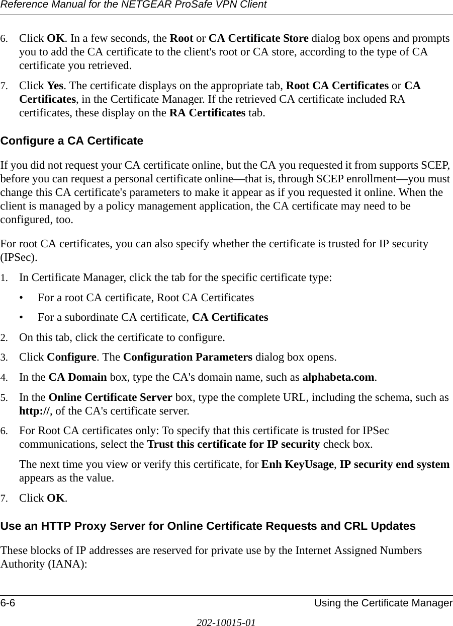 Reference Manual for the NETGEAR ProSafe VPN Client6-6 Using the Certificate Manager202-10015-016. Click OK. In a few seconds, the Root or CA Certificate Store dialog box opens and prompts you to add the CA certificate to the client&apos;s root or CA store, according to the type of CA certificate you retrieved.7. Click Yes. The certificate displays on the appropriate tab, Root CA Certificates or CA Certificates, in the Certificate Manager. If the retrieved CA certificate included RA certificates, these display on the RA Certificates tab.Configure a CA CertificateIf you did not request your CA certificate online, but the CA you requested it from supports SCEP, before you can request a personal certificate online—that is, through SCEP enrollment—you must change this CA certificate&apos;s parameters to make it appear as if you requested it online. When the client is managed by a policy management application, the CA certificate may need to be configured, too.For root CA certificates, you can also specify whether the certificate is trusted for IP security (IPSec).1. In Certificate Manager, click the tab for the specific certificate type:• For a root CA certificate, Root CA Certificates• For a subordinate CA certificate, CA Certificates 2. On this tab, click the certificate to configure.3. Click Configure. The Configuration Parameters dialog box opens.4. In the CA Domain box, type the CA&apos;s domain name, such as alphabeta.com.5. In the Online Certificate Server box, type the complete URL, including the schema, such as http://, of the CA&apos;s certificate server. 6. For Root CA certificates only: To specify that this certificate is trusted for IPSec communications, select the Trust this certificate for IP security check box. The next time you view or verify this certificate, for Enh KeyUsage, IP security end system appears as the value.7. Click OK. Use an HTTP Proxy Server for Online Certificate Requests and CRL UpdatesThese blocks of IP addresses are reserved for private use by the Internet Assigned Numbers Authority (IANA):