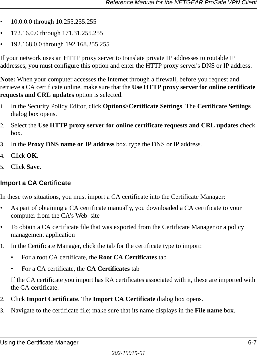 Reference Manual for the NETGEAR ProSafe VPN ClientUsing the Certificate Manager 6-7202-10015-01• 10.0.0.0 through 10.255.255.255• 172.16.0.0 through 171.31.255.255• 192.168.0.0 through 192.168.255.255If your network uses an HTTP proxy server to translate private IP addresses to routable IP addresses, you must configure this option and enter the HTTP proxy server&apos;s DNS or IP address. Note: When your computer accesses the Internet through a firewall, before you request and retrieve a CA certificate online, make sure that the Use HTTP proxy server for online certificate requests and CRL updates option is selected.1. In the Security Policy Editor, click Options&gt;Certificate Settings. The Certificate Settings dialog box opens.2. Select the Use HTTP proxy server for online certificate requests and CRL updates check box.3. In the Proxy DNS name or IP address box, type the DNS or IP address.4. Click OK.5. Click Save.Import a CA CertificateIn these two situations, you must import a CA certificate into the Certificate Manager:• As part of obtaining a CA certificate manually, you downloaded a CA certificate to your computer from the CA&apos;s Web  site• To obtain a CA certificate file that was exported from the Certificate Manager or a policy management application 1. In the Certificate Manager, click the tab for the certificate type to import:• For a root CA certificate, the Root CA Certificates tab • For a CA certificate, the CA Certificates tab If the CA certificate you import has RA certificates associated with it, these are imported with the CA certificate. 2. Click Import Certificate. The Import CA Certificate dialog box opens.3. Navigate to the certificate file; make sure that its name displays in the File name box.