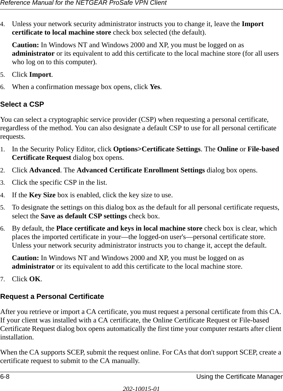 Reference Manual for the NETGEAR ProSafe VPN Client6-8 Using the Certificate Manager202-10015-014. Unless your network security administrator instructs you to change it, leave the Import certificate to local machine store check box selected (the default). Caution: In Windows NT and Windows 2000 and XP, you must be logged on as administrator or its equivalent to add this certificate to the local machine store (for all users who log on to this computer).5. Click Import.6. When a confirmation message box opens, click Yes.Select a CSPYou can select a cryptographic service provider (CSP) when requesting a personal certificate, regardless of the method. You can also designate a default CSP to use for all personal certificate requests.1. In the Security Policy Editor, click Options&gt;Certificate Settings. The Online or File-based Certificate Request dialog box opens.2. Click Advanced. The Advanced Certificate Enrollment Settings dialog box opens.3. Click the specific CSP in the list.4. If the Key Size box is enabled, click the key size to use.5. To designate the settings on this dialog box as the default for all personal certificate requests, select the Save as default CSP settings check box.6. By default, the Place certificate and keys in local machine store check box is clear, which places the imported certificate in your—the logged-on user&apos;s—personal certificate store. Unless your network security administrator instructs you to change it, accept the default.Caution: In Windows NT and Windows 2000 and XP, you must be logged on as administrator or its equivalent to add this certificate to the local machine store. 7. Click OK.Request a Personal CertificateAfter you retrieve or import a CA certificate, you must request a personal certificate from this CA. If your client was installed with a CA certificate, the Online Certificate Request or File-based Certificate Request dialog box opens automatically the first time your computer restarts after client installation.When the CA supports SCEP, submit the request online. For CAs that don&apos;t support SCEP, create a certificate request to submit to the CA manually.