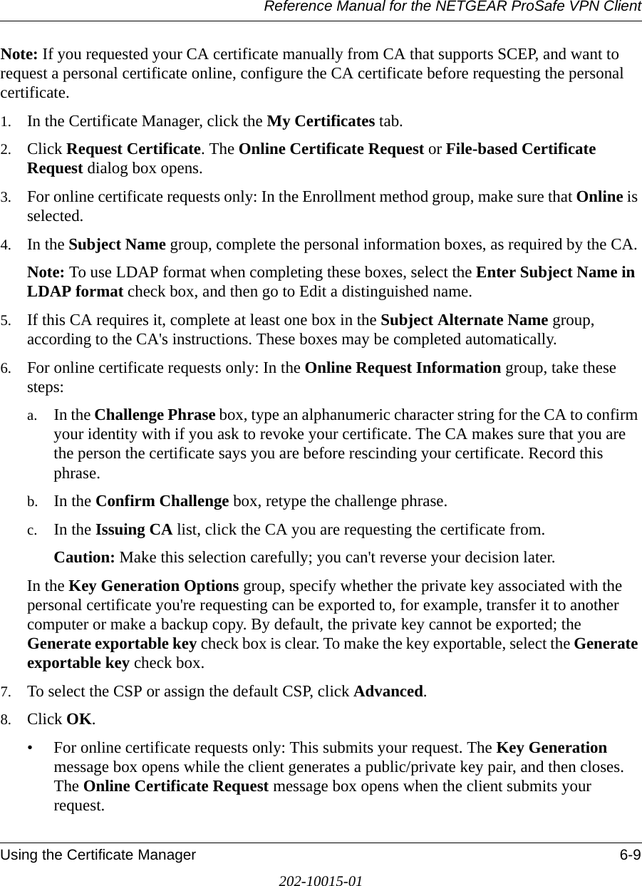 Reference Manual for the NETGEAR ProSafe VPN ClientUsing the Certificate Manager 6-9202-10015-01Note: If you requested your CA certificate manually from CA that supports SCEP, and want to request a personal certificate online, configure the CA certificate before requesting the personal certificate.1. In the Certificate Manager, click the My Certificates tab.2. Click Request Certificate. The Online Certificate Request or File-based Certificate Request dialog box opens.3. For online certificate requests only: In the Enrollment method group, make sure that Online is selected. 4. In the Subject Name group, complete the personal information boxes, as required by the CA. Note: To use LDAP format when completing these boxes, select the Enter Subject Name in LDAP format check box, and then go to Edit a distinguished name.5. If this CA requires it, complete at least one box in the Subject Alternate Name group, according to the CA&apos;s instructions. These boxes may be completed automatically. 6. For online certificate requests only: In the Online Request Information group, take these steps:a. In the Challenge Phrase box, type an alphanumeric character string for the CA to confirm your identity with if you ask to revoke your certificate. The CA makes sure that you are the person the certificate says you are before rescinding your certificate. Record this phrase. b. In the Confirm Challenge box, retype the challenge phrase.c. In the Issuing CA list, click the CA you are requesting the certificate from.Caution: Make this selection carefully; you can&apos;t reverse your decision later.In the Key Generation Options group, specify whether the private key associated with the personal certificate you&apos;re requesting can be exported to, for example, transfer it to another computer or make a backup copy. By default, the private key cannot be exported; the Generate exportable key check box is clear. To make the key exportable, select the Generate exportable key check box.7. To select the CSP or assign the default CSP, click Advanced.8. Click OK. • For online certificate requests only: This submits your request. The Key Generation message box opens while the client generates a public/private key pair, and then closes. The Online Certificate Request message box opens when the client submits your request.