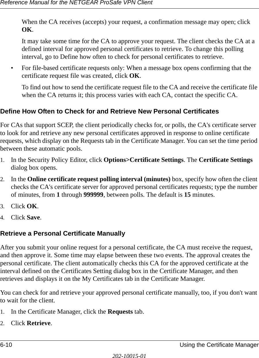 Reference Manual for the NETGEAR ProSafe VPN Client6-10 Using the Certificate Manager202-10015-01When the CA receives (accepts) your request, a confirmation message may open; click OK.It may take some time for the CA to approve your request. The client checks the CA at a defined interval for approved personal certificates to retrieve. To change this polling interval, go to Define how often to check for personal certificates to retrieve.• For file-based certificate requests only: When a message box opens confirming that the certificate request file was created, click OK.To find out how to send the certificate request file to the CA and receive the certificate file when the CA returns it; this process varies with each CA, contact the specific CA. Define How Often to Check for and Retrieve New Personal CertificatesFor CAs that support SCEP, the client periodically checks for, or polls, the CA&apos;s certificate server to look for and retrieve any new personal certificates approved in response to online certificate requests, which display on the Requests tab in the Certificate Manager. You can set the time period between these automatic pools. 1. In the Security Policy Editor, click Options&gt;Certificate Settings. The Certificate Settings dialog box opens.2. In the Online certificate request polling interval (minutes) box, specify how often the client checks the CA&apos;s certificate server for approved personal certificates requests; type the number of minutes, from 1 through 999999, between polls. The default is 15 minutes. 3. Click OK.4. Click Save.Retrieve a Personal Certificate ManuallyAfter you submit your online request for a personal certificate, the CA must receive the request, and then approve it. Some time may elapse between these two events. The approval creates the personal certificate. The client automatically checks this CA for the approved certificate at the interval defined on the Certificates Setting dialog box in the Certificate Manager, and then retrieves and displays it on the My Certificates tab in the Certificate Manager. You can check for and retrieve your approved personal certificate manually, too, if you don&apos;t want to wait for the client.1. In the Certificate Manager, click the Requests tab.2. Click Retrieve.