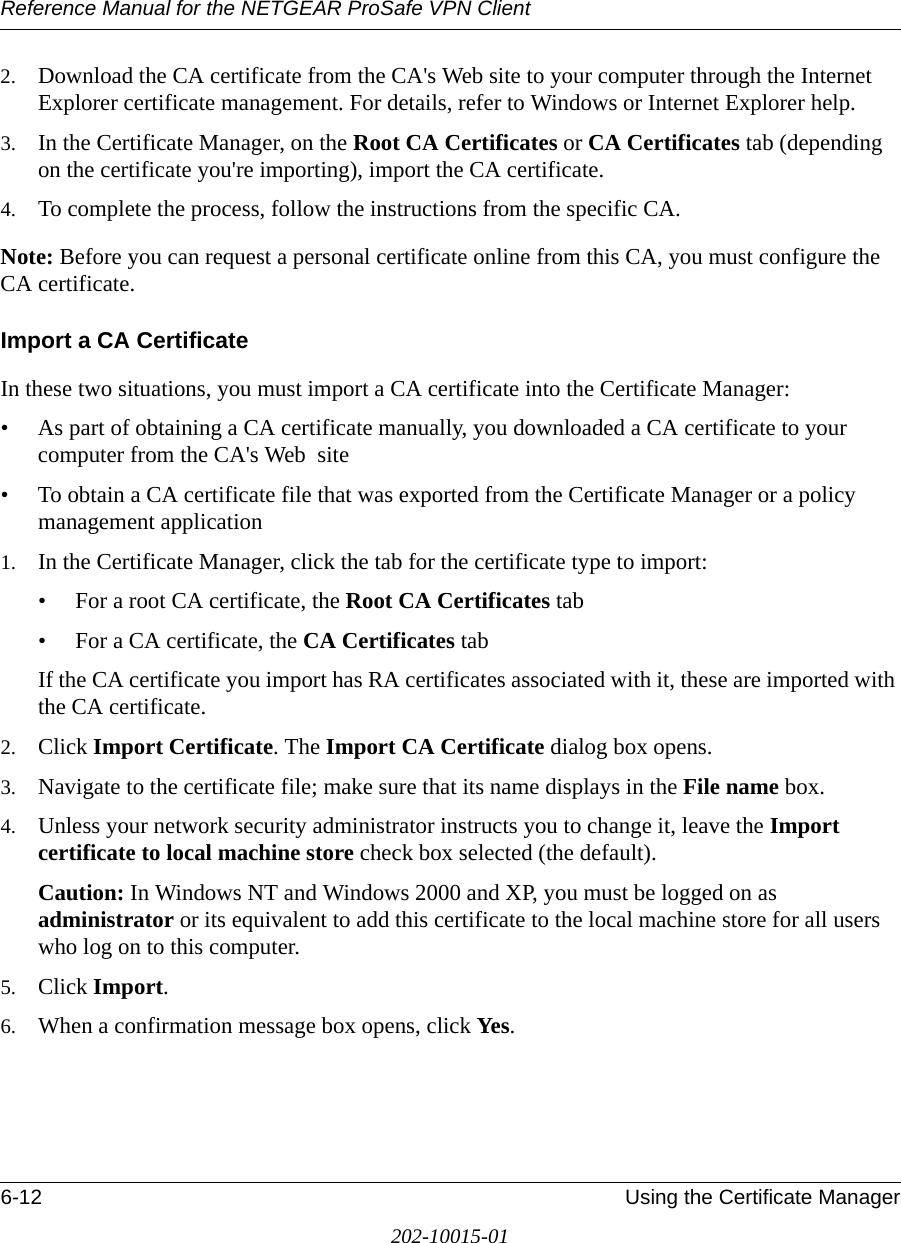 Reference Manual for the NETGEAR ProSafe VPN Client6-12 Using the Certificate Manager202-10015-012. Download the CA certificate from the CA&apos;s Web site to your computer through the Internet Explorer certificate management. For details, refer to Windows or Internet Explorer help.3. In the Certificate Manager, on the Root CA Certificates or CA Certificates tab (depending on the certificate you&apos;re importing), import the CA certificate.4. To complete the process, follow the instructions from the specific CA.Note: Before you can request a personal certificate online from this CA, you must configure the CA certificate.Import a CA CertificateIn these two situations, you must import a CA certificate into the Certificate Manager:• As part of obtaining a CA certificate manually, you downloaded a CA certificate to your computer from the CA&apos;s Web  site• To obtain a CA certificate file that was exported from the Certificate Manager or a policy management application 1. In the Certificate Manager, click the tab for the certificate type to import:• For a root CA certificate, the Root CA Certificates tab • For a CA certificate, the CA Certificates tab If the CA certificate you import has RA certificates associated with it, these are imported with the CA certificate. 2. Click Import Certificate. The Import CA Certificate dialog box opens.3. Navigate to the certificate file; make sure that its name displays in the File name box.4. Unless your network security administrator instructs you to change it, leave the Import certificate to local machine store check box selected (the default). Caution: In Windows NT and Windows 2000 and XP, you must be logged on as administrator or its equivalent to add this certificate to the local machine store for all users who log on to this computer.5. Click Import.6. When a confirmation message box opens, click Yes.