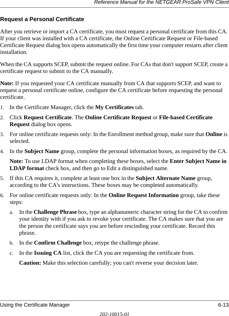 Reference Manual for the NETGEAR ProSafe VPN ClientUsing the Certificate Manager 6-13202-10015-01Request a Personal CertificateAfter you retrieve or import a CA certificate, you must request a personal certificate from this CA. If your client was installed with a CA certificate, the Online Certificate Request or File-based Certificate Request dialog box opens automatically the first time your computer restarts after client installation.When the CA supports SCEP, submit the request online. For CAs that don&apos;t support SCEP, create a certificate request to submit to the CA manually.Note: If you requested your CA certificate manually from CA that supports SCEP, and want to request a personal certificate online, configure the CA certificate before requesting the personal certificate.1. In the Certificate Manager, click the My Certificates tab.2. Click Request Certificate. The Online Certificate Request or File-based Certificate Request dialog box opens.3. For online certificate requests only: In the Enrollment method group, make sure that Online is selected. 4. In the Subject Name group, complete the personal information boxes, as required by the CA. Note: To use LDAP format when completing these boxes, select the Enter Subject Name in LDAP format check box, and then go to Edit a distinguished name.5. If this CA requires it, complete at least one box in the Subject Alternate Name group, according to the CA&apos;s instructions. These boxes may be completed automatically. 6. For online certificate requests only: In the Online Request Information group, take these steps:a. In the Challenge Phrase box, type an alphanumeric character string for the CA to confirm your identity with if you ask to revoke your certificate. The CA makes sure that you are the person the certificate says you are before rescinding your certificate. Record this phrase. b. In the Confirm Challenge box, retype the challenge phrase.c. In the Issuing CA list, click the CA you are requesting the certificate from.Caution: Make this selection carefully; you can&apos;t reverse your decision later.