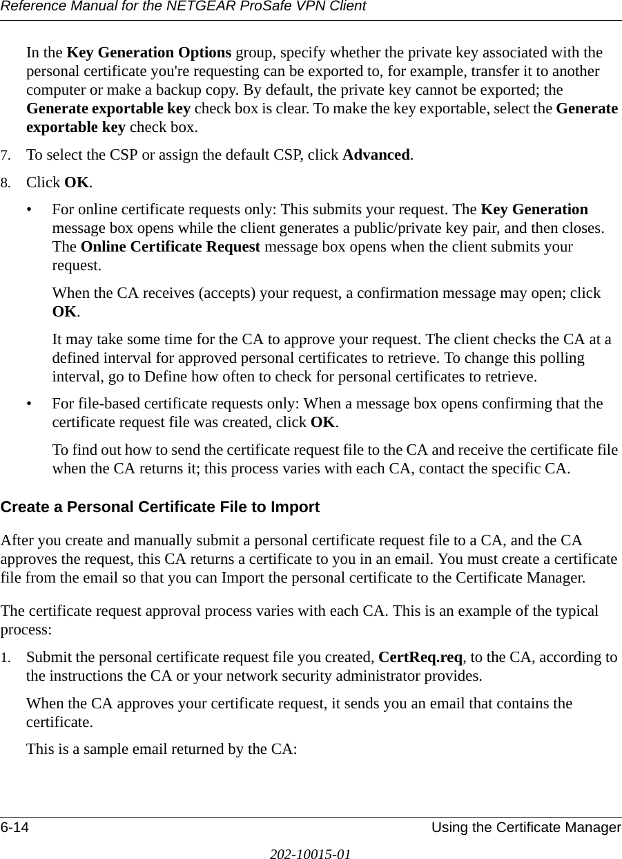 Reference Manual for the NETGEAR ProSafe VPN Client6-14 Using the Certificate Manager202-10015-01In the Key Generation Options group, specify whether the private key associated with the personal certificate you&apos;re requesting can be exported to, for example, transfer it to another computer or make a backup copy. By default, the private key cannot be exported; the Generate exportable key check box is clear. To make the key exportable, select the Generate exportable key check box.7. To select the CSP or assign the default CSP, click Advanced.8. Click OK. • For online certificate requests only: This submits your request. The Key Generation message box opens while the client generates a public/private key pair, and then closes. The Online Certificate Request message box opens when the client submits your request.When the CA receives (accepts) your request, a confirmation message may open; click OK.It may take some time for the CA to approve your request. The client checks the CA at a defined interval for approved personal certificates to retrieve. To change this polling interval, go to Define how often to check for personal certificates to retrieve.• For file-based certificate requests only: When a message box opens confirming that the certificate request file was created, click OK.To find out how to send the certificate request file to the CA and receive the certificate file when the CA returns it; this process varies with each CA, contact the specific CA. Create a Personal Certificate File to ImportAfter you create and manually submit a personal certificate request file to a CA, and the CA approves the request, this CA returns a certificate to you in an email. You must create a certificate file from the email so that you can Import the personal certificate to the Certificate Manager.The certificate request approval process varies with each CA. This is an example of the typical process:1. Submit the personal certificate request file you created, CertReq.req, to the CA, according to the instructions the CA or your network security administrator provides. When the CA approves your certificate request, it sends you an email that contains the certificate.This is a sample email returned by the CA: