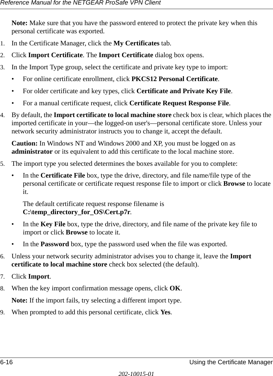 Reference Manual for the NETGEAR ProSafe VPN Client6-16 Using the Certificate Manager202-10015-01Note: Make sure that you have the password entered to protect the private key when this personal certificate was exported. 1. In the Certificate Manager, click the My Certificates tab.2. Click Import Certificate. The Import Certificate dialog box opens.3. In the Import Type group, select the certificate and private key type to import:• For online certificate enrollment, click PKCS12 Personal Certificate.• For older certificate and key types, click Certificate and Private Key File.• For a manual certificate request, click Certificate Request Response File.4. By default, the Import certificate to local machine store check box is clear, which places the imported certificate in your—the logged-on user&apos;s—personal certificate store. Unless your network security administrator instructs you to change it, accept the default.Caution: In Windows NT and Windows 2000 and XP, you must be logged on as administrator or its equivalent to add this certificate to the local machine store.5. The import type you selected determines the boxes available for you to complete:•In the Certificate File box, type the drive, directory, and file name/file type of the personal certificate or certificate request response file to import or click Browse to locate it. The default certificate request response filename is C:\temp_directory_for_OS\Cert.p7r.•In the Key File box, type the drive, directory, and file name of the private key file to import or click Browse to locate it.•In the Password box, type the password used when the file was exported.6. Unless your network security administrator advises you to change it, leave the Import certificate to local machine store check box selected (the default).7. Click Import.8. When the key import confirmation message opens, click OK.Note: If the import fails, try selecting a different import type.9. When prompted to add this personal certificate, click Yes.