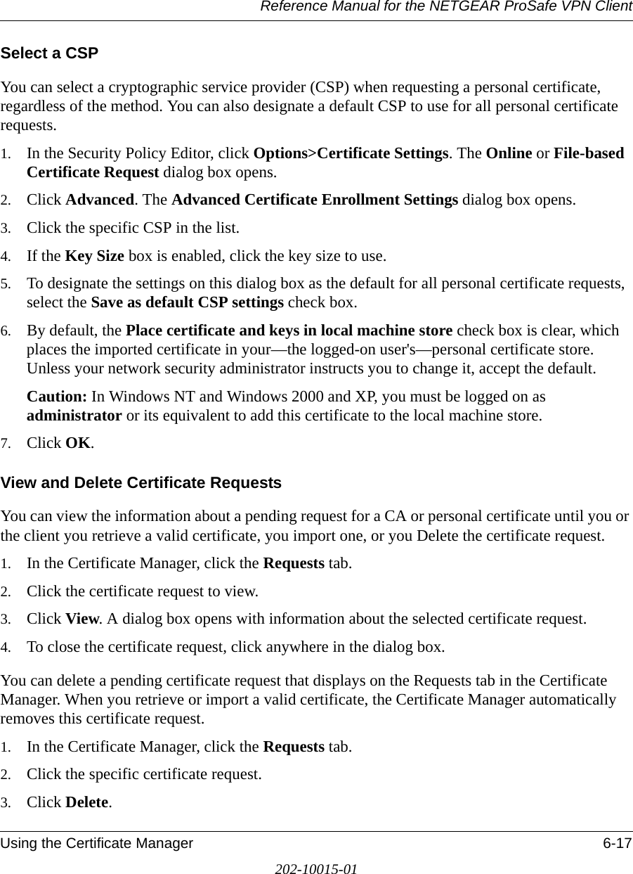 Reference Manual for the NETGEAR ProSafe VPN ClientUsing the Certificate Manager 6-17202-10015-01Select a CSPYou can select a cryptographic service provider (CSP) when requesting a personal certificate, regardless of the method. You can also designate a default CSP to use for all personal certificate requests.1. In the Security Policy Editor, click Options&gt;Certificate Settings. The Online or File-based Certificate Request dialog box opens.2. Click Advanced. The Advanced Certificate Enrollment Settings dialog box opens.3. Click the specific CSP in the list.4. If the Key Size box is enabled, click the key size to use.5. To designate the settings on this dialog box as the default for all personal certificate requests, select the Save as default CSP settings check box.6. By default, the Place certificate and keys in local machine store check box is clear, which places the imported certificate in your—the logged-on user&apos;s—personal certificate store. Unless your network security administrator instructs you to change it, accept the default.Caution: In Windows NT and Windows 2000 and XP, you must be logged on as administrator or its equivalent to add this certificate to the local machine store. 7. Click OK.View and Delete Certificate RequestsYou can view the information about a pending request for a CA or personal certificate until you or the client you retrieve a valid certificate, you import one, or you Delete the certificate request.1. In the Certificate Manager, click the Requests tab.2. Click the certificate request to view.3. Click View. A dialog box opens with information about the selected certificate request.4. To close the certificate request, click anywhere in the dialog box. You can delete a pending certificate request that displays on the Requests tab in the Certificate Manager. When you retrieve or import a valid certificate, the Certificate Manager automatically removes this certificate request.1. In the Certificate Manager, click the Requests tab.2. Click the specific certificate request.3. Click Delete. 