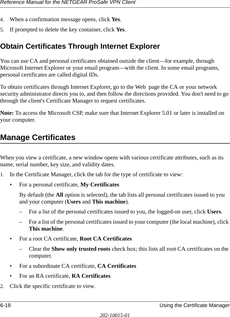 Reference Manual for the NETGEAR ProSafe VPN Client6-18 Using the Certificate Manager202-10015-014. When a confirmation message opens, click Yes.5. If prompted to delete the key container, click Yes.Obtain Certificates Through Internet ExplorerYou can use CA and personal certificates obtained outside the client—for example, through Microsoft Internet Explorer or your email program—with the client. In some email programs, personal certificates are called digital IDs.To obtain certificates through Internet Explorer, go to the Web  page the CA or your network security administrator directs you to, and then follow the directions provided. You don&apos;t need to go through the client&apos;s Certificate Manager to request certificates.Note: To access the Microsoft CSP, make sure that Internet Explorer 5.01 or later is installed on your computer.Manage CertificatesWhen you view a certificate, a new window opens with various certificate attributes, such as its name, serial number, key size, and validity dates.1. In the Certificate Manager, click the tab for the type of certificate to view:• For a personal certificate, My CertificatesBy default (the All option is selected), the tab lists all personal certificates issued to you and your computer (Users and This machine).– For a list of the personal certificates issued to you, the logged-on user, click Users. – For a list of the personal certificates issued to your computer (the local machine), click This machine. • For a root CA certificate, Root CA Certificates– Clear the Show only trusted roots check box; this lists all root CA certificates on the computer.• For a subordinate CA certificate, CA Certificates• For an RA certificate, RA Certificates2. Click the specific certificate to view.