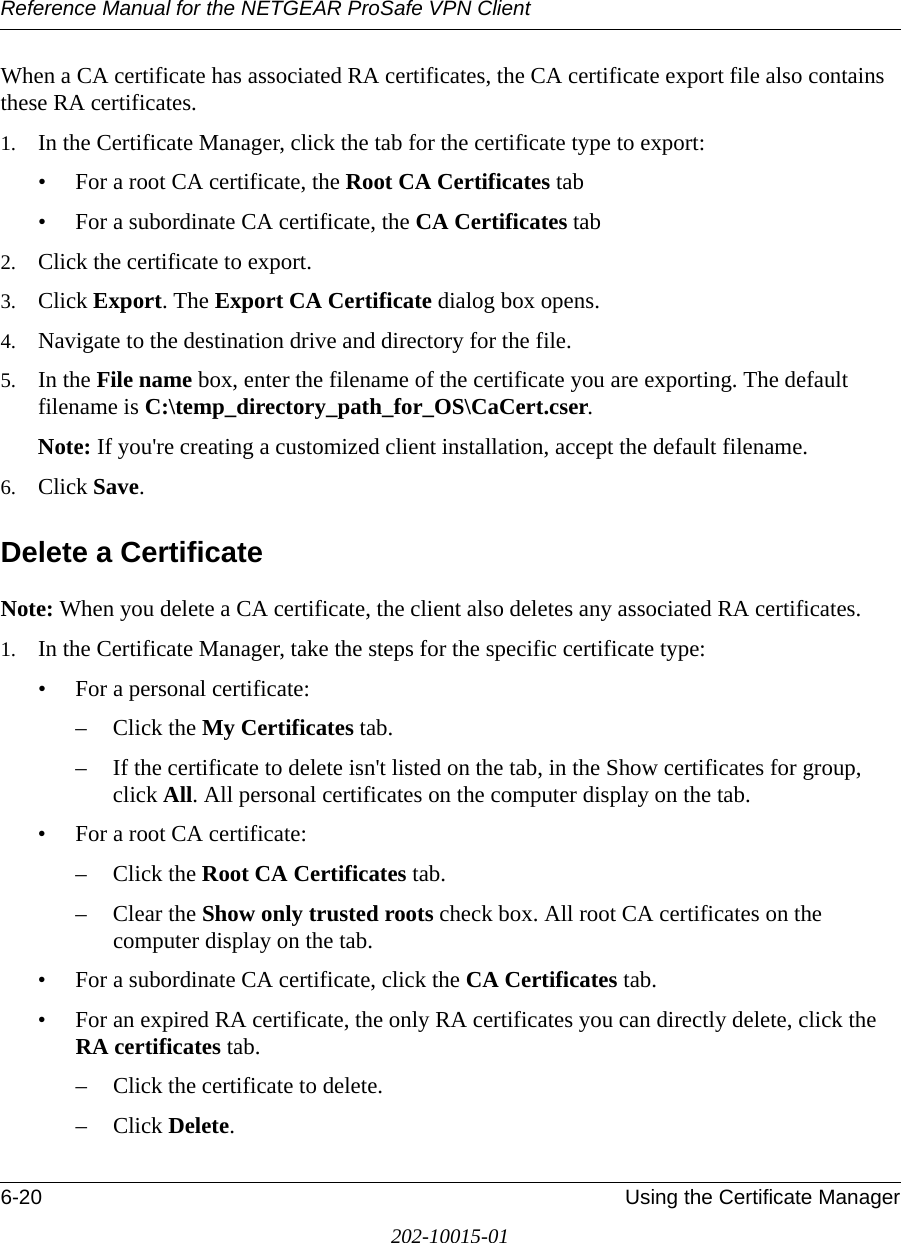 Reference Manual for the NETGEAR ProSafe VPN Client6-20 Using the Certificate Manager202-10015-01When a CA certificate has associated RA certificates, the CA certificate export file also contains these RA certificates.1. In the Certificate Manager, click the tab for the certificate type to export:• For a root CA certificate, the Root CA Certificates tab • For a subordinate CA certificate, the CA Certificates tab 2. Click the certificate to export.3. Click Export. The Export CA Certificate dialog box opens.4. Navigate to the destination drive and directory for the file.5. In the File name box, enter the filename of the certificate you are exporting. The default filename is C:\temp_directory_path_for_OS\CaCert.cser.Note: If you&apos;re creating a customized client installation, accept the default filename.6. Click Save. Delete a CertificateNote: When you delete a CA certificate, the client also deletes any associated RA certificates. 1. In the Certificate Manager, take the steps for the specific certificate type:• For a personal certificate:– Click the My Certificates tab.– If the certificate to delete isn&apos;t listed on the tab, in the Show certificates for group, click All. All personal certificates on the computer display on the tab.• For a root CA certificate:– Click the Root CA Certificates tab.– Clear the Show only trusted roots check box. All root CA certificates on the computer display on the tab.• For a subordinate CA certificate, click the CA Certificates tab.• For an expired RA certificate, the only RA certificates you can directly delete, click the RA certificates tab.– Click the certificate to delete.– Click Delete. 