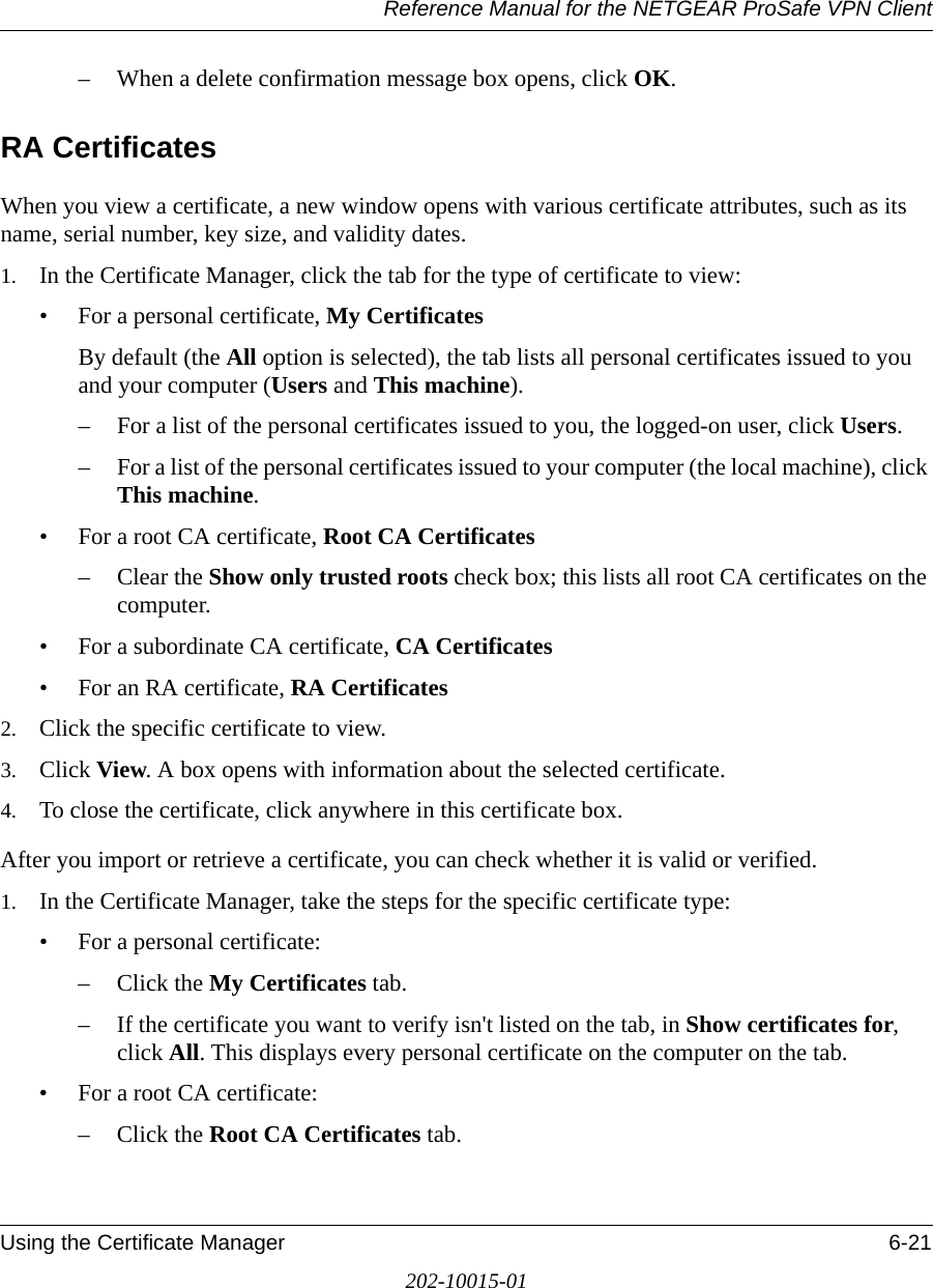 Reference Manual for the NETGEAR ProSafe VPN ClientUsing the Certificate Manager 6-21202-10015-01– When a delete confirmation message box opens, click OK.RA CertificatesWhen you view a certificate, a new window opens with various certificate attributes, such as its name, serial number, key size, and validity dates.1. In the Certificate Manager, click the tab for the type of certificate to view:• For a personal certificate, My CertificatesBy default (the All option is selected), the tab lists all personal certificates issued to you and your computer (Users and This machine).– For a list of the personal certificates issued to you, the logged-on user, click Users. – For a list of the personal certificates issued to your computer (the local machine), click This machine. • For a root CA certificate, Root CA Certificates– Clear the Show only trusted roots check box; this lists all root CA certificates on the computer.• For a subordinate CA certificate, CA Certificates• For an RA certificate, RA Certificates2. Click the specific certificate to view.3. Click View. A box opens with information about the selected certificate.4. To close the certificate, click anywhere in this certificate box. After you import or retrieve a certificate, you can check whether it is valid or verified.1. In the Certificate Manager, take the steps for the specific certificate type:• For a personal certificate: – Click the My Certificates tab.– If the certificate you want to verify isn&apos;t listed on the tab, in Show certificates for, click All. This displays every personal certificate on the computer on the tab.• For a root CA certificate: – Click the Root CA Certificates tab.