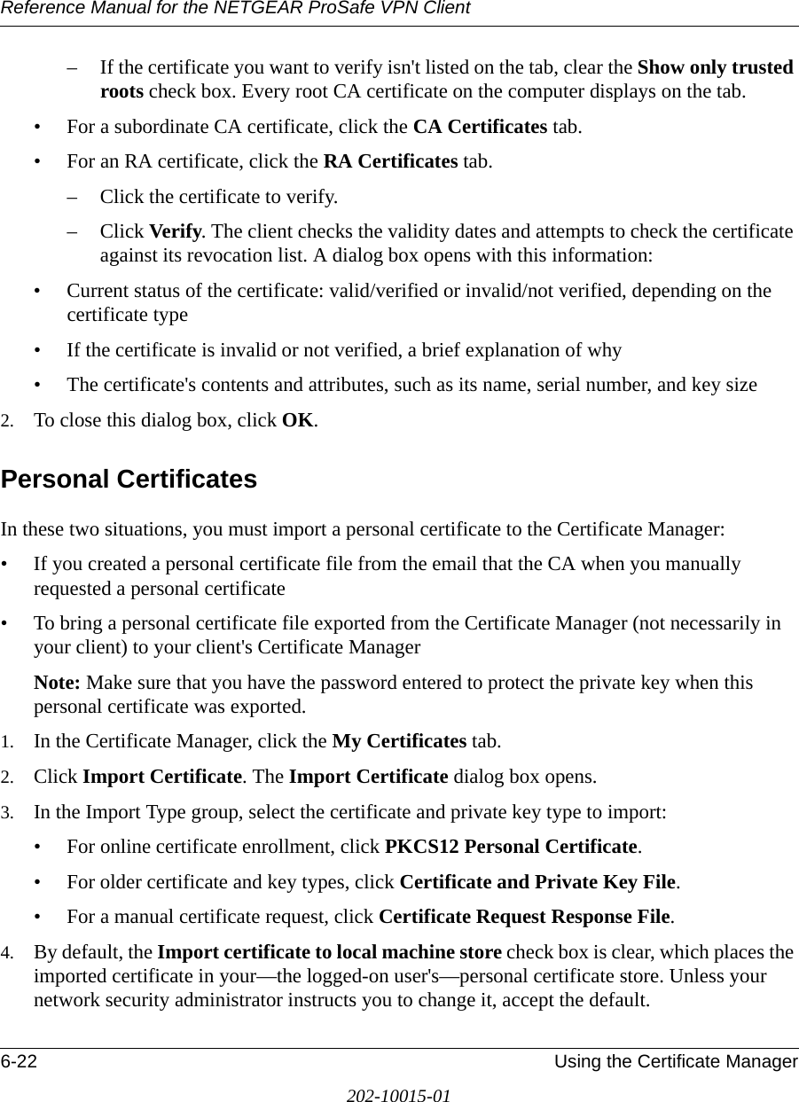 Reference Manual for the NETGEAR ProSafe VPN Client6-22 Using the Certificate Manager202-10015-01– If the certificate you want to verify isn&apos;t listed on the tab, clear the Show only trusted roots check box. Every root CA certificate on the computer displays on the tab.• For a subordinate CA certificate, click the CA Certificates tab.• For an RA certificate, click the RA Certificates tab.– Click the certificate to verify.– Click Verify. The client checks the validity dates and attempts to check the certificate against its revocation list. A dialog box opens with this information:• Current status of the certificate: valid/verified or invalid/not verified, depending on the certificate type• If the certificate is invalid or not verified, a brief explanation of why• The certificate&apos;s contents and attributes, such as its name, serial number, and key size2. To close this dialog box, click OK. Personal CertificatesIn these two situations, you must import a personal certificate to the Certificate Manager:• If you created a personal certificate file from the email that the CA when you manually requested a personal certificate• To bring a personal certificate file exported from the Certificate Manager (not necessarily in your client) to your client&apos;s Certificate ManagerNote: Make sure that you have the password entered to protect the private key when this personal certificate was exported. 1. In the Certificate Manager, click the My Certificates tab.2. Click Import Certificate. The Import Certificate dialog box opens.3. In the Import Type group, select the certificate and private key type to import:• For online certificate enrollment, click PKCS12 Personal Certificate.• For older certificate and key types, click Certificate and Private Key File.• For a manual certificate request, click Certificate Request Response File.4. By default, the Import certificate to local machine store check box is clear, which places the imported certificate in your—the logged-on user&apos;s—personal certificate store. Unless your network security administrator instructs you to change it, accept the default.