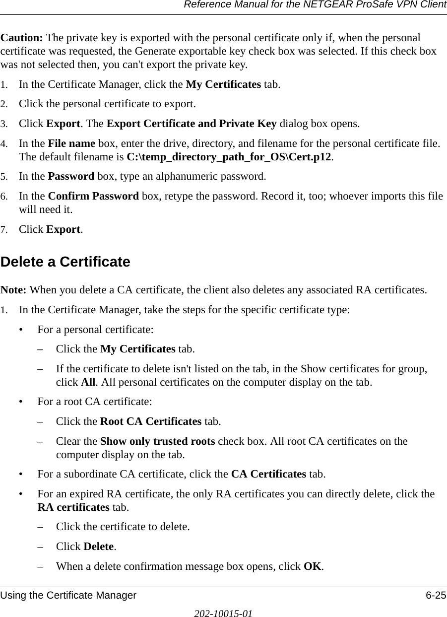 Reference Manual for the NETGEAR ProSafe VPN ClientUsing the Certificate Manager 6-25202-10015-01Caution: The private key is exported with the personal certificate only if, when the personal certificate was requested, the Generate exportable key check box was selected. If this check box was not selected then, you can&apos;t export the private key.1. In the Certificate Manager, click the My Certificates tab.2. Click the personal certificate to export.3. Click Export. The Export Certificate and Private Key dialog box opens.4. In the File name box, enter the drive, directory, and filename for the personal certificate file. The default filename is C:\temp_directory_path_for_OS\Cert.p12.5. In the Password box, type an alphanumeric password.6. In the Confirm Password box, retype the password. Record it, too; whoever imports this file will need it.7. Click Export.Delete a CertificateNote: When you delete a CA certificate, the client also deletes any associated RA certificates. 1. In the Certificate Manager, take the steps for the specific certificate type:• For a personal certificate:– Click the My Certificates tab.– If the certificate to delete isn&apos;t listed on the tab, in the Show certificates for group, click All. All personal certificates on the computer display on the tab.• For a root CA certificate:– Click the Root CA Certificates tab.– Clear the Show only trusted roots check box. All root CA certificates on the computer display on the tab.• For a subordinate CA certificate, click the CA Certificates tab.• For an expired RA certificate, the only RA certificates you can directly delete, click the RA certificates tab.– Click the certificate to delete.– Click Delete. – When a delete confirmation message box opens, click OK.