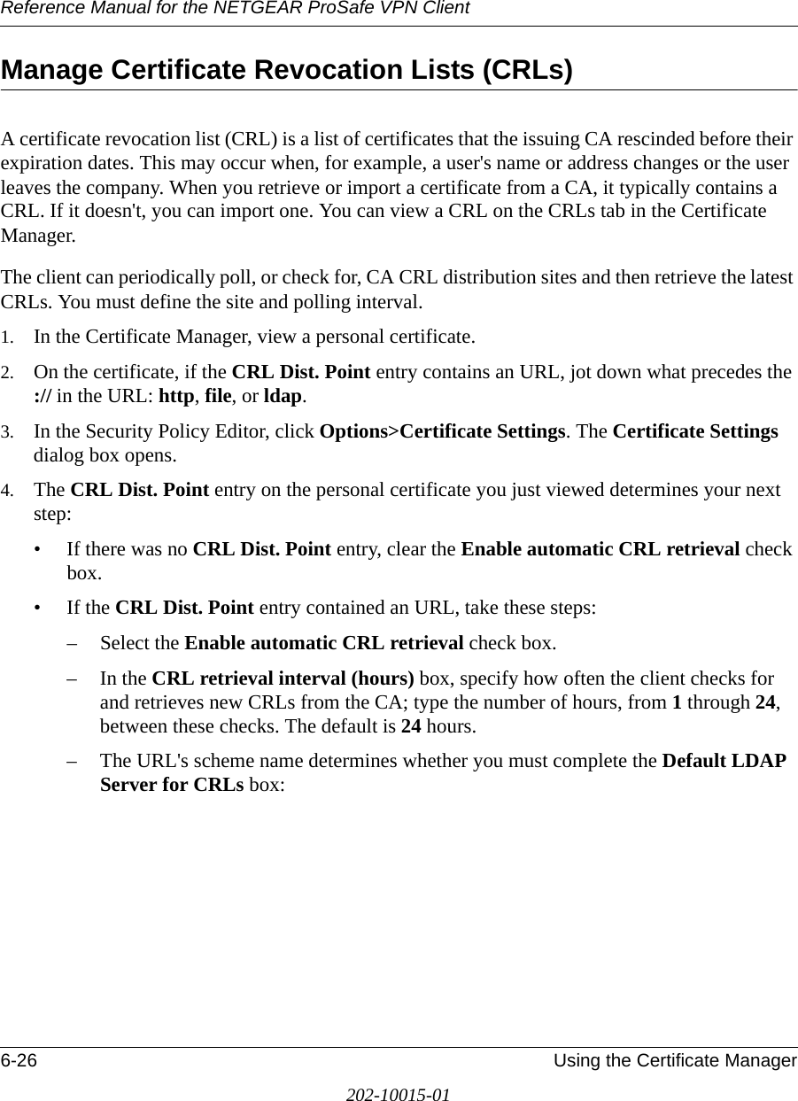Reference Manual for the NETGEAR ProSafe VPN Client6-26 Using the Certificate Manager202-10015-01Manage Certificate Revocation Lists (CRLs) A certificate revocation list (CRL) is a list of certificates that the issuing CA rescinded before their expiration dates. This may occur when, for example, a user&apos;s name or address changes or the user leaves the company. When you retrieve or import a certificate from a CA, it typically contains a CRL. If it doesn&apos;t, you can import one. You can view a CRL on the CRLs tab in the Certificate Manager. The client can periodically poll, or check for, CA CRL distribution sites and then retrieve the latest CRLs. You must define the site and polling interval.1. In the Certificate Manager, view a personal certificate.2. On the certificate, if the CRL Dist. Point entry contains an URL, jot down what precedes the :// in the URL: http, file, or ldap. 3. In the Security Policy Editor, click Options&gt;Certificate Settings. The Certificate Settings dialog box opens.4. The CRL Dist. Point entry on the personal certificate you just viewed determines your next step:• If there was no CRL Dist. Point entry, clear the Enable automatic CRL retrieval check box.• If the CRL Dist. Point entry contained an URL, take these steps:– Select the Enable automatic CRL retrieval check box.–In the CRL retrieval interval (hours) box, specify how often the client checks for and retrieves new CRLs from the CA; type the number of hours, from 1 through 24, between these checks. The default is 24 hours. – The URL&apos;s scheme name determines whether you must complete the Default LDAP Server for CRLs box: