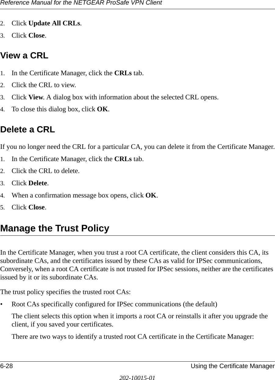 Reference Manual for the NETGEAR ProSafe VPN Client6-28 Using the Certificate Manager202-10015-012. Click Update All CRLs.3. Click Close.View a CRL1. In the Certificate Manager, click the CRLs tab.2. Click the CRL to view.3. Click View. A dialog box with information about the selected CRL opens.4. To close this dialog box, click OK.Delete a CRLIf you no longer need the CRL for a particular CA, you can delete it from the Certificate Manager.1. In the Certificate Manager, click the CRLs tab.2. Click the CRL to delete.3. Click Delete. 4. When a confirmation message box opens, click OK.5. Click Close.Manage the Trust PolicyIn the Certificate Manager, when you trust a root CA certificate, the client considers this CA, its subordinate CAs, and the certificates issued by these CAs as valid for IPSec communications, Conversely, when a root CA certificate is not trusted for IPSec sessions, neither are the certificates issued by it or its subordinate CAs.The trust policy specifies the trusted root CAs:• Root CAs specifically configured for IPSec communications (the default)The client selects this option when it imports a root CA or reinstalls it after you upgrade the client, if you saved your certificates.There are two ways to identify a trusted root CA certificate in the Certificate Manager: