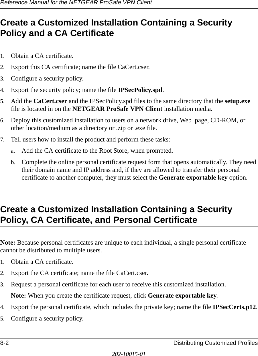 Reference Manual for the NETGEAR ProSafe VPN Client8-2 Distributing Customized Profiles202-10015-01Create a Customized Installation Containing a Security Policy and a CA Certificate1. Obtain a CA certificate.2. Export this CA certificate; name the file CaCert.cser.3. Configure a security policy.4. Export the security policy; name the file IPSecPolicy.spd.5. Add the CaCert.cser and the IPSecPolicy.spd files to the same directory that the setup.exe file is located in on the NETGEAR ProSafe VPN Client installation media.6. Deploy this customized installation to users on a network drive, Web  page, CD-ROM, or other location/medium as a directory or .zip or .exe file.7. Tell users how to install the product and perform these tasks:a. Add the CA certificate to the Root Store, when prompted.b. Complete the online personal certificate request form that opens automatically. They need their domain name and IP address and, if they are allowed to transfer their personal certificate to another computer, they must select the Generate exportable key option.Create a Customized Installation Containing a Security Policy, CA Certificate, and Personal CertificateNote: Because personal certificates are unique to each individual, a single personal certificate cannot be distributed to multiple users.1. Obtain a CA certificate.2. Export the CA certificate; name the file CaCert.cser.3. Request a personal certificate for each user to receive this customized installation.Note: When you create the certificate request, click Generate exportable key.4. Export the personal certificate, which includes the private key; name the file IPSecCerts.p12.5. Configure a security policy.