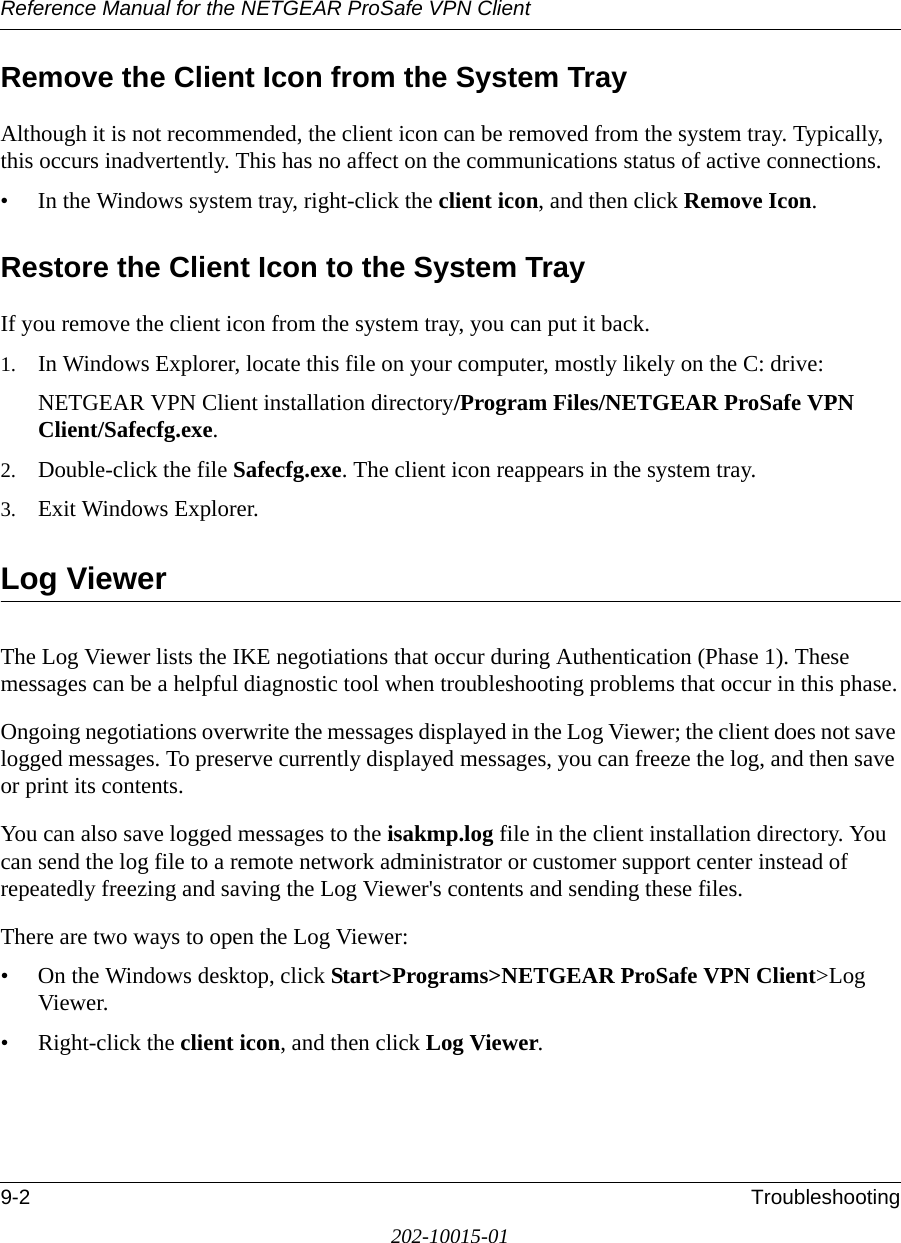 Reference Manual for the NETGEAR ProSafe VPN Client9-2 Troubleshooting202-10015-01Remove the Client Icon from the System TrayAlthough it is not recommended, the client icon can be removed from the system tray. Typically, this occurs inadvertently. This has no affect on the communications status of active connections.• In the Windows system tray, right-click the client icon, and then click Remove Icon.Restore the Client Icon to the System TrayIf you remove the client icon from the system tray, you can put it back.1. In Windows Explorer, locate this file on your computer, mostly likely on the C: drive:NETGEAR VPN Client installation directory/Program Files/NETGEAR ProSafe VPN Client/Safecfg.exe.2. Double-click the file Safecfg.exe. The client icon reappears in the system tray.3. Exit Windows Explorer.Log ViewerThe Log Viewer lists the IKE negotiations that occur during Authentication (Phase 1). These messages can be a helpful diagnostic tool when troubleshooting problems that occur in this phase.Ongoing negotiations overwrite the messages displayed in the Log Viewer; the client does not save logged messages. To preserve currently displayed messages, you can freeze the log, and then save or print its contents. You can also save logged messages to the isakmp.log file in the client installation directory. You can send the log file to a remote network administrator or customer support center instead of repeatedly freezing and saving the Log Viewer&apos;s contents and sending these files. There are two ways to open the Log Viewer:• On the Windows desktop, click Start&gt;Programs&gt;NETGEAR ProSafe VPN Client&gt;Log Viewer.• Right-click the client icon, and then click Log Viewer. 
