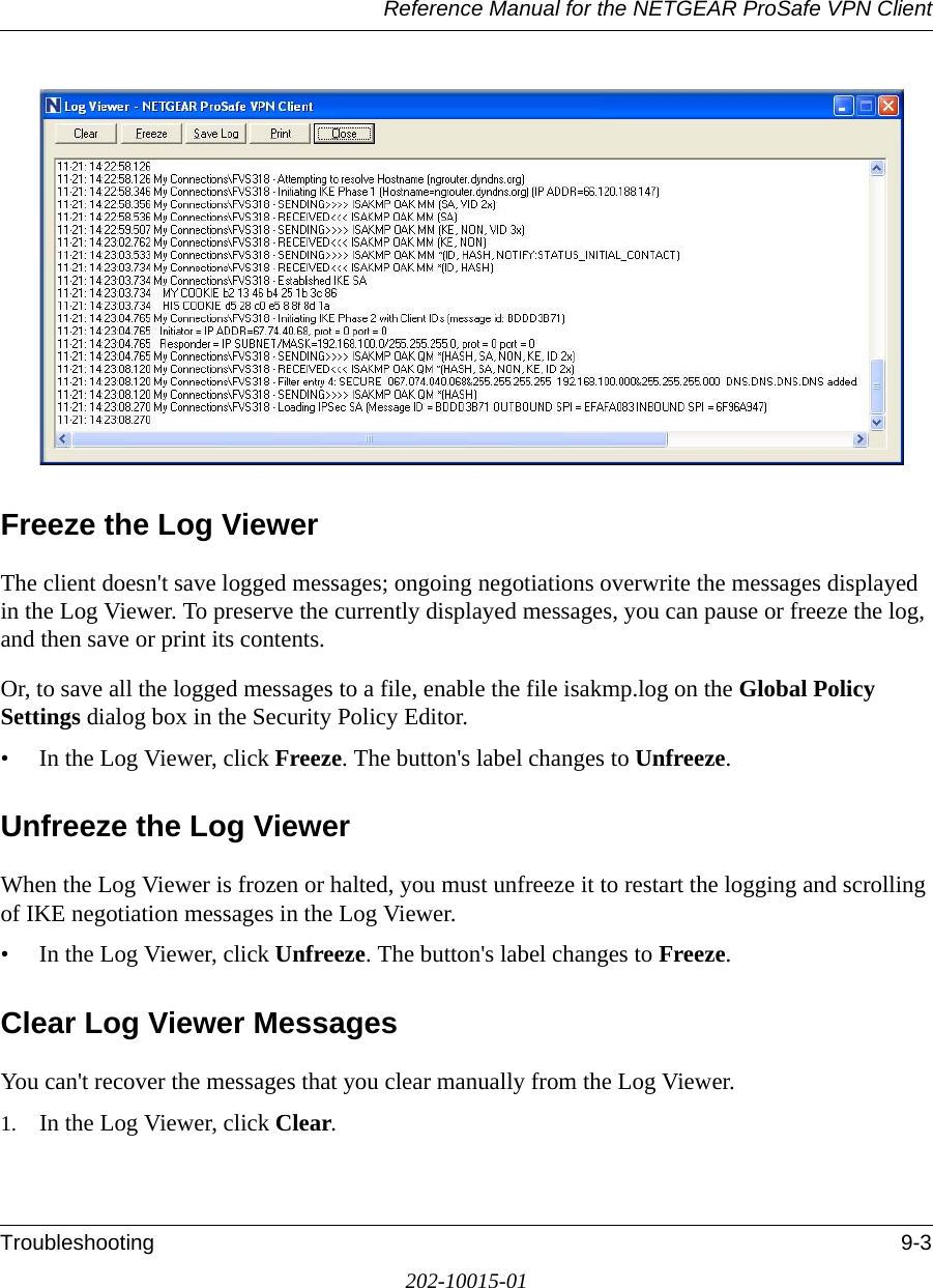 Reference Manual for the NETGEAR ProSafe VPN ClientTroubleshooting 9-3202-10015-01Freeze the Log ViewerThe client doesn&apos;t save logged messages; ongoing negotiations overwrite the messages displayed in the Log Viewer. To preserve the currently displayed messages, you can pause or freeze the log, and then save or print its contents.Or, to save all the logged messages to a file, enable the file isakmp.log on the Global Policy Settings dialog box in the Security Policy Editor.• In the Log Viewer, click Freeze. The button&apos;s label changes to Unfreeze.Unfreeze the Log ViewerWhen the Log Viewer is frozen or halted, you must unfreeze it to restart the logging and scrolling of IKE negotiation messages in the Log Viewer.• In the Log Viewer, click Unfreeze. The button&apos;s label changes to Freeze.Clear Log Viewer MessagesYou can&apos;t recover the messages that you clear manually from the Log Viewer.1. In the Log Viewer, click Clear. 