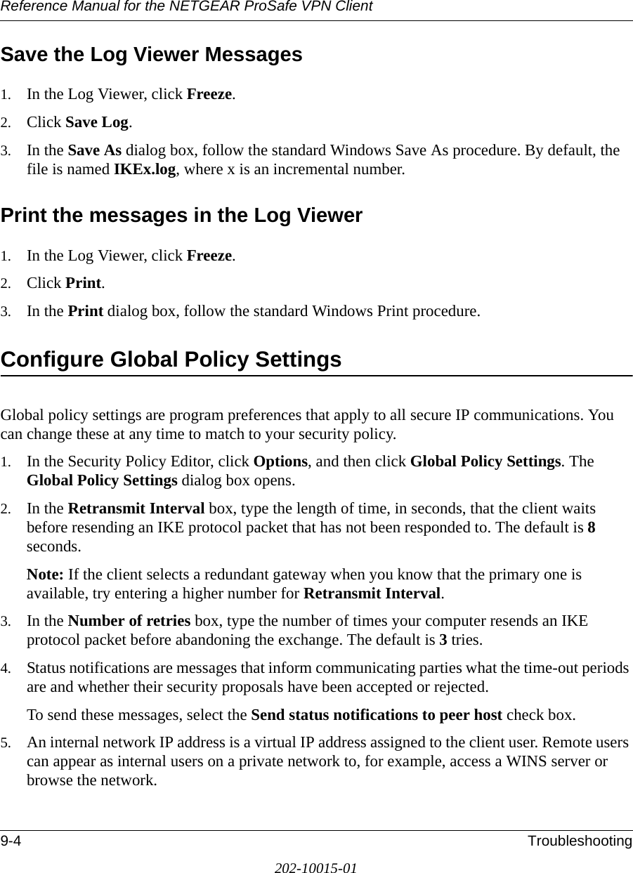 Reference Manual for the NETGEAR ProSafe VPN Client9-4 Troubleshooting202-10015-01Save the Log Viewer Messages1. In the Log Viewer, click Freeze. 2. Click Save Log.3. In the Save As dialog box, follow the standard Windows Save As procedure. By default, the file is named IKEx.log, where x is an incremental number.Print the messages in the Log Viewer1. In the Log Viewer, click Freeze.2. Click Print.3. In the Print dialog box, follow the standard Windows Print procedure. Configure Global Policy SettingsGlobal policy settings are program preferences that apply to all secure IP communications. You can change these at any time to match to your security policy.1. In the Security Policy Editor, click Options, and then click Global Policy Settings. The Global Policy Settings dialog box opens.2. In the Retransmit Interval box, type the length of time, in seconds, that the client waits before resending an IKE protocol packet that has not been responded to. The default is 8 seconds.Note: If the client selects a redundant gateway when you know that the primary one is available, try entering a higher number for Retransmit Interval.3. In the Number of retries box, type the number of times your computer resends an IKE protocol packet before abandoning the exchange. The default is 3 tries.4. Status notifications are messages that inform communicating parties what the time-out periods are and whether their security proposals have been accepted or rejected. To send these messages, select the Send status notifications to peer host check box. 5. An internal network IP address is a virtual IP address assigned to the client user. Remote users can appear as internal users on a private network to, for example, access a WINS server or browse the network.