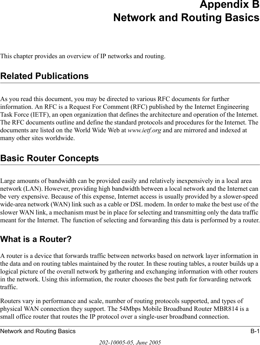 Network and Routing Basics B-1202-10005-05, June 2005Appendix BNetwork and Routing BasicsThis chapter provides an overview of IP networks and routing.Related PublicationsAs you read this document, you may be directed to various RFC documents for further information. An RFC is a Request For Comment (RFC) published by the Internet Engineering Task Force (IETF), an open organization that defines the architecture and operation of the Internet. The RFC documents outline and define the standard protocols and procedures for the Internet. The documents are listed on the World Wide Web at www.ietf.org and are mirrored and indexed at many other sites worldwide.Basic Router ConceptsLarge amounts of bandwidth can be provided easily and relatively inexpensively in a local area network (LAN). However, providing high bandwidth between a local network and the Internet can be very expensive. Because of this expense, Internet access is usually provided by a slower-speed wide-area network (WAN) link such as a cable or DSL modem. In order to make the best use of the slower WAN link, a mechanism must be in place for selecting and transmitting only the data traffic meant for the Internet. The function of selecting and forwarding this data is performed by a router.What is a Router?A router is a device that forwards traffic between networks based on network layer information in the data and on routing tables maintained by the router. In these routing tables, a router builds up a logical picture of the overall network by gathering and exchanging information with other routers in the network. Using this information, the router chooses the best path for forwarding network traffic.Routers vary in performance and scale, number of routing protocols supported, and types of physical WAN connection they support. The 54Mbps Mobile Broadband Router MBR814 is a small office router that routes the IP protocol over a single-user broadband connection.