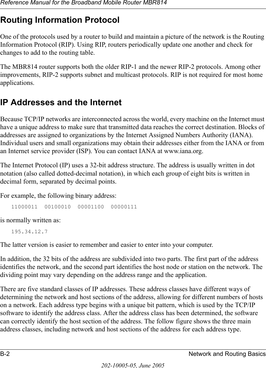 Reference Manual for the Broadband Mobile Router MBR814B-2 Network and Routing Basics202-10005-05, June 2005Routing Information ProtocolOne of the protocols used by a router to build and maintain a picture of the network is the Routing Information Protocol (RIP). Using RIP, routers periodically update one another and check for changes to add to the routing table.The MBR814 router supports both the older RIP-1 and the newer RIP-2 protocols. Among other improvements, RIP-2 supports subnet and multicast protocols. RIP is not required for most home applications. IP Addresses and the InternetBecause TCP/IP networks are interconnected across the world, every machine on the Internet must have a unique address to make sure that transmitted data reaches the correct destination. Blocks of addresses are assigned to organizations by the Internet Assigned Numbers Authority (IANA). Individual users and small organizations may obtain their addresses either from the IANA or from an Internet service provider (ISP). You can contact IANA at www.iana.org.The Internet Protocol (IP) uses a 32-bit address structure. The address is usually written in dot notation (also called dotted-decimal notation), in which each group of eight bits is written in decimal form, separated by decimal points.For example, the following binary address: 11000011  00100010  00001100  00000111 is normally written as: 195.34.12.7The latter version is easier to remember and easier to enter into your computer.In addition, the 32 bits of the address are subdivided into two parts. The first part of the address identifies the network, and the second part identifies the host node or station on the network. The dividing point may vary depending on the address range and the application.There are five standard classes of IP addresses. These address classes have different ways of determining the network and host sections of the address, allowing for different numbers of hosts on a network. Each address type begins with a unique bit pattern, which is used by the TCP/IP software to identify the address class. After the address class has been determined, the software can correctly identify the host section of the address. The follow figure shows the three main address classes, including network and host sections of the address for each address type.